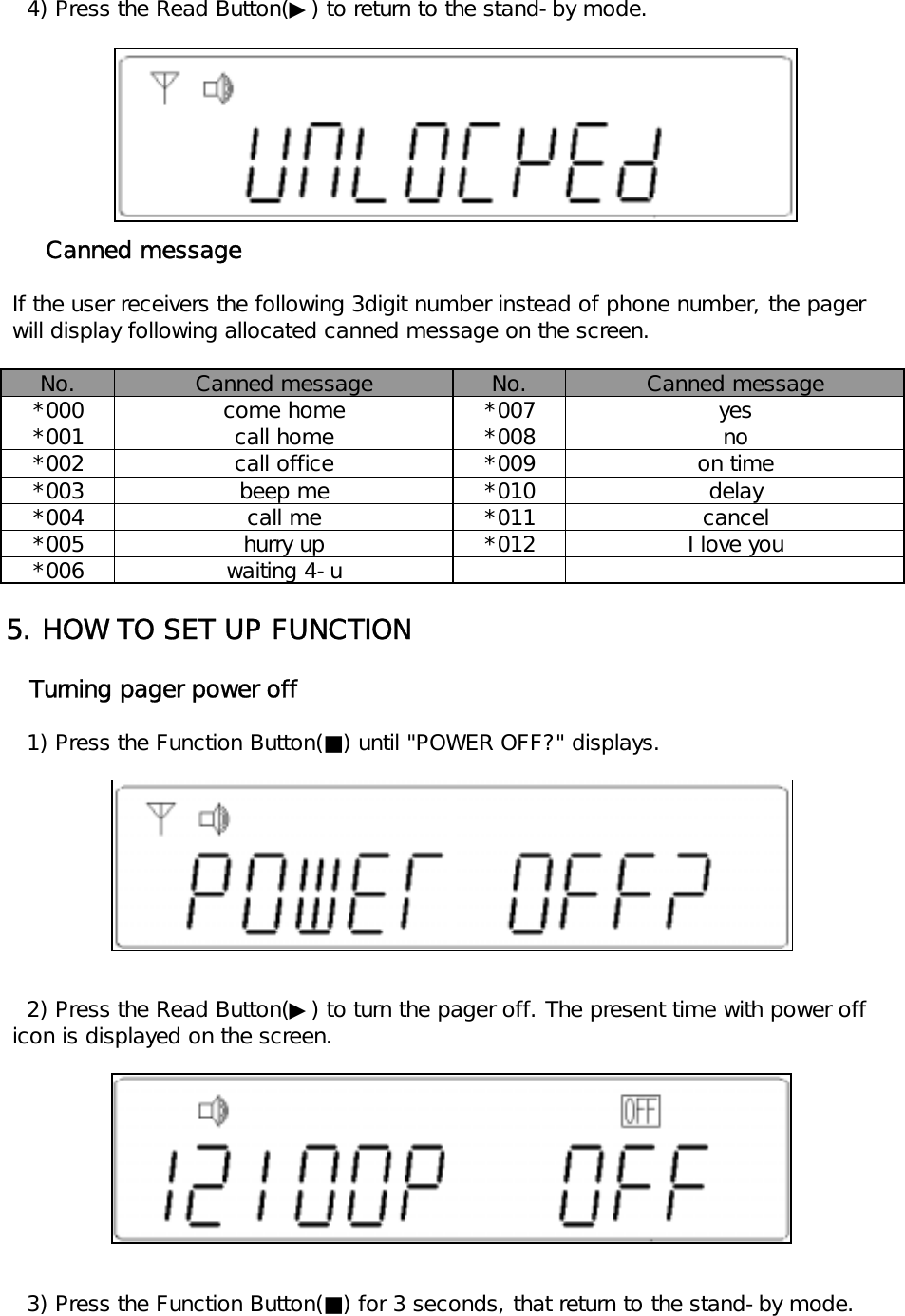    4) Press the Read Button(▶) to return to the stand-by mode.     Canned message If the user receivers the following 3digit number instead of phone number, the pager will display following allocated canned message on the screen.No. No.*000 *007*001 *008*002 *009*003 *010*004 *011*005 *012*0065. HOW TO SET UP FUNCTION   Turning pager power off   1) Press the Function Button(■) until "POWER OFF?" displays.   2) Press the Read Button(▶) to turn the pager off. The present time with power off icon is displayed on the screen.   3) Press the Function Button(■) for 3 seconds, that return to the stand-by mode.Canned message Canned messagecome home yesbeep mecall mecall homecall office noon timehurry upwaiting 4-udelaycancelI love you