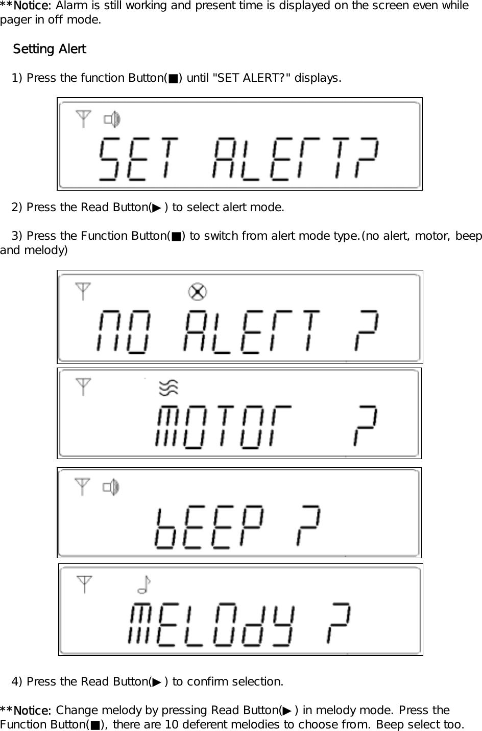 **Notice: Alarm is still working and present time is displayed on the screen even whilepager in off mode.   Setting Alert   1) Press the function Button(■) until "SET ALERT?" displays.    2) Press the Read Button(▶) to select alert mode.   3) Press the Function Button(■) to switch from alert mode type.(no alert, motor, beep and melody)   4) Press the Read Button(▶) to confirm selection.**Notice: Change melody by pressing Read Button(▶) in melody mode. Press theFunction Button(■), there are 10 deferent melodies to choose from. Beep select too.