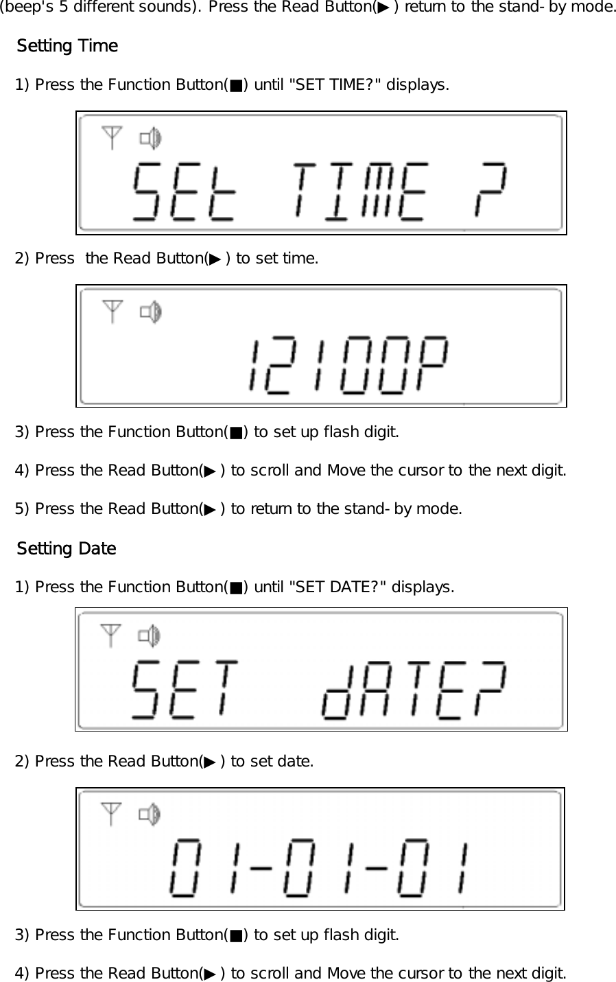 (beep's 5 different sounds). Press the Read Button(▶) return to the stand-by mode.   Setting Time   1) Press the Function Button(■) until "SET TIME?" displays.   2) Press  the Read Button(▶) to set time.   3) Press the Function Button(■) to set up flash digit.   4) Press the Read Button(▶) to scroll and Move the cursor to the next digit.   5) Press the Read Button(▶) to return to the stand-by mode.   Setting Date   1) Press the Function Button(■) until "SET DATE?" displays.   2) Press the Read Button(▶) to set date.      3) Press the Function Button(■) to set up flash digit.   4) Press the Read Button(▶) to scroll and Move the cursor to the next digit.