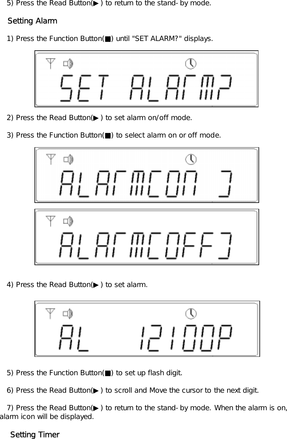    5) Press the Read Button(▶) to return to the stand-by mode.   Setting Alarm   1) Press the Function Button(■) until "SET ALARM?" displays.     2) Press the Read Button(▶) to set alarm on/off mode.   3) Press the Function Button(■) to select alarm on or off mode.   4) Press the Read Button(▶) to set alarm.    5) Press the Function Button(■) to set up flash digit.   6) Press the Read Button(▶) to scroll and Move the cursor to the next digit.   7) Press the Read Button(▶) to return to the stand-by mode. When the alarm is on,alarm icon will be displayed.    Setting Timer