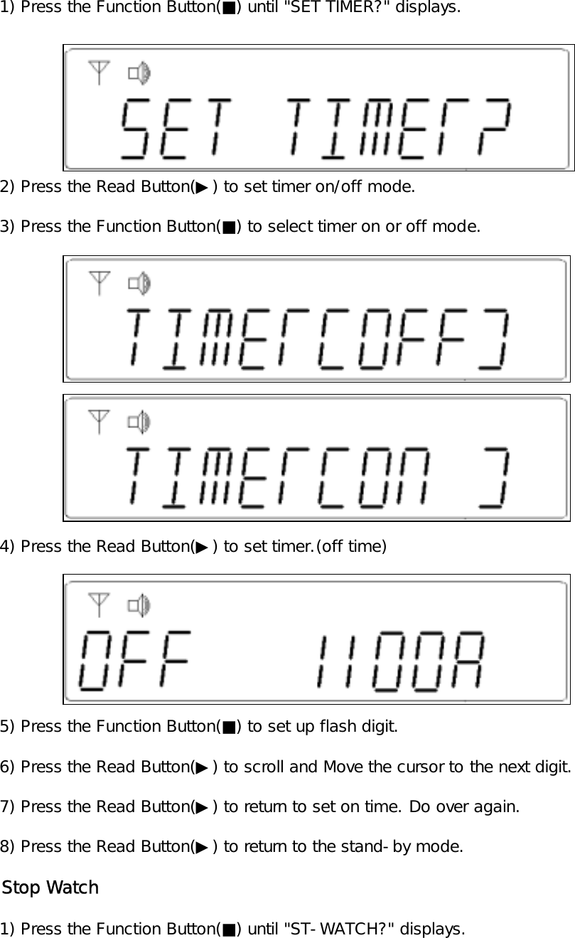    1) Press the Function Button(■) until "SET TIMER?" displays.   2) Press the Read Button(▶) to set timer on/off mode.   3) Press the Function Button(■) to select timer on or off mode.   4) Press the Read Button(▶) to set timer.(off time)   5) Press the Function Button(■) to set up flash digit.   6) Press the Read Button(▶) to scroll and Move the cursor to the next digit.   7) Press the Read Button(▶) to return to set on time. Do over again.   8) Press the Read Button(▶) to return to the stand-by mode.   Stop Watch   1) Press the Function Button(■) until "ST-WATCH?" displays.