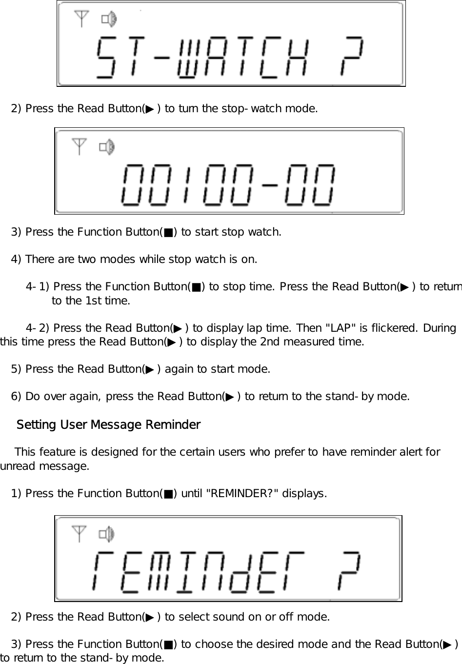    2) Press the Read Button(▶) to turn the stop-watch mode.   3) Press the Function Button(■) to start stop watch.   4) There are two modes while stop watch is on.       4-1) Press the Function Button(■) to stop time. Press the Read Button(▶) to return              to the 1st time.       4-2) Press the Read Button(▶) to display lap time. Then "LAP" is flickered. During this time press the Read Button(▶) to display the 2nd measured time.   5) Press the Read Button(▶) again to start mode.   6) Do over again, press the Read Button(▶) to return to the stand-by mode.    Setting User Message Reminder    This feature is designed for the certain users who prefer to have reminder alert for unread message.   1) Press the Function Button(■) until "REMINDER?" displays.   2) Press the Read Button(▶) to select sound on or off mode.   3) Press the Function Button(■) to choose the desired mode and the Read Button(▶) to return to the stand-by mode.