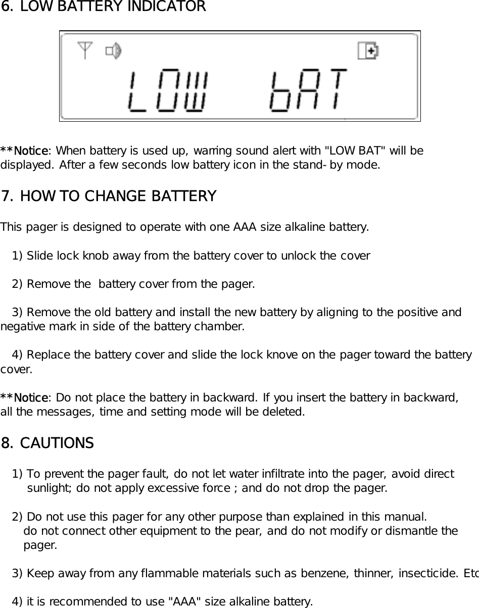 6. LOW BATTERY INDICATOR**Notice: When battery is used up, warring sound alert with "LOW BAT" will bedisplayed. After a few seconds low battery icon in the stand-by mode.7. HOW TO CHANGE BATTERYThis pager is designed to operate with one AAA size alkaline battery.   1) Slide lock knob away from the battery cover to unlock the cover      2) Remove the  battery cover from the pager.   3) Remove the old battery and install the new battery by aligning to the positive and negative mark in side of the battery chamber.   4) Replace the battery cover and slide the lock knove on the pager toward the battery cover.**Notice: Do not place the battery in backward. If you insert the battery in backward,all the messages, time and setting mode will be deleted.8. CAUTIONS   1) To prevent the pager fault, do not let water infiltrate into the pager, avoid direct        sunlight; do not apply excessive force ; and do not drop the pager.   2) Do not use this pager for any other purpose than explained in this manual.      do not connect other equipment to the pear, and do not modify or dismantle the       pager.   3) Keep away from any flammable materials such as benzene, thinner, insecticide. Etc   4) it is recommended to use "AAA" size alkaline battery.