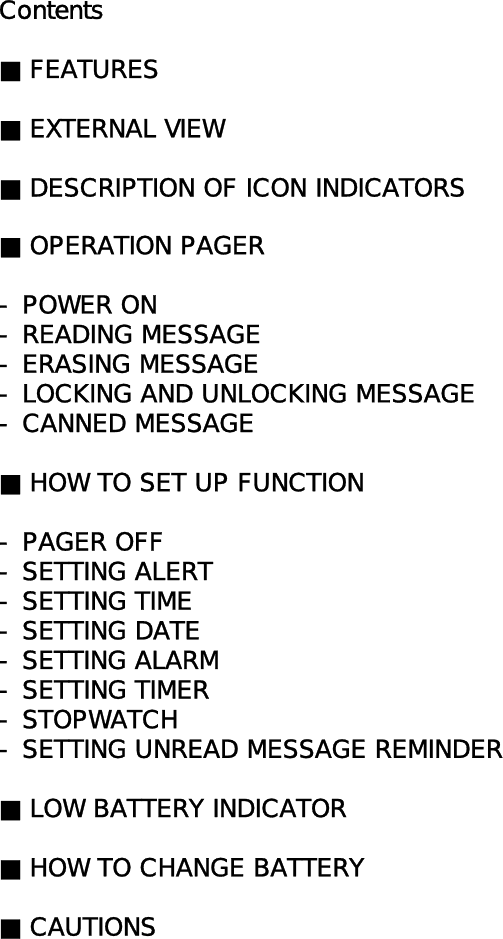 Contents■ FEATURES■ EXTERNAL VIEW■ DESCRIPTION OF ICON INDICATORS■ OPERATION PAGER- POWER ON- READING MESSAGE- ERASING MESSAGE- LOCKING AND UNLOCKING MESSAGE- CANNED MESSAGE■ HOW TO SET UP FUNCTION- PAGER OFF- SETTING ALERT- SETTING TIME - SETTING DATE- SETTING ALARM- SETTING TIMER- STOPWATCH- SETTING UNREAD MESSAGE REMINDER■ LOW BATTERY INDICATOR■ HOW TO CHANGE BATTERY■ CAUTIONS