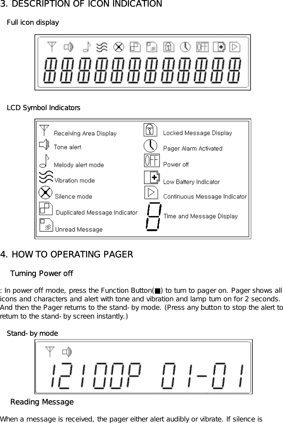 3. DESCRIPTION OF ICON INDICATION   Full icon display   LCD Symbol Indicators4. HOW TO OPERATING PAGER    Turning Power off: In power off mode, press the Function Button(■) to turn to pager on. Pager shows all icons and characters and alert with tone and vibration and lamp turn on for 2 seconds. And then the Pager returns to the stand-by mode. (Press any button to stop the alert to return to the stand-by screen instantly.)   Stand-by mode    Reading MessageWhen a message is received, the pager either alert audibly or vibrate. If silence is 