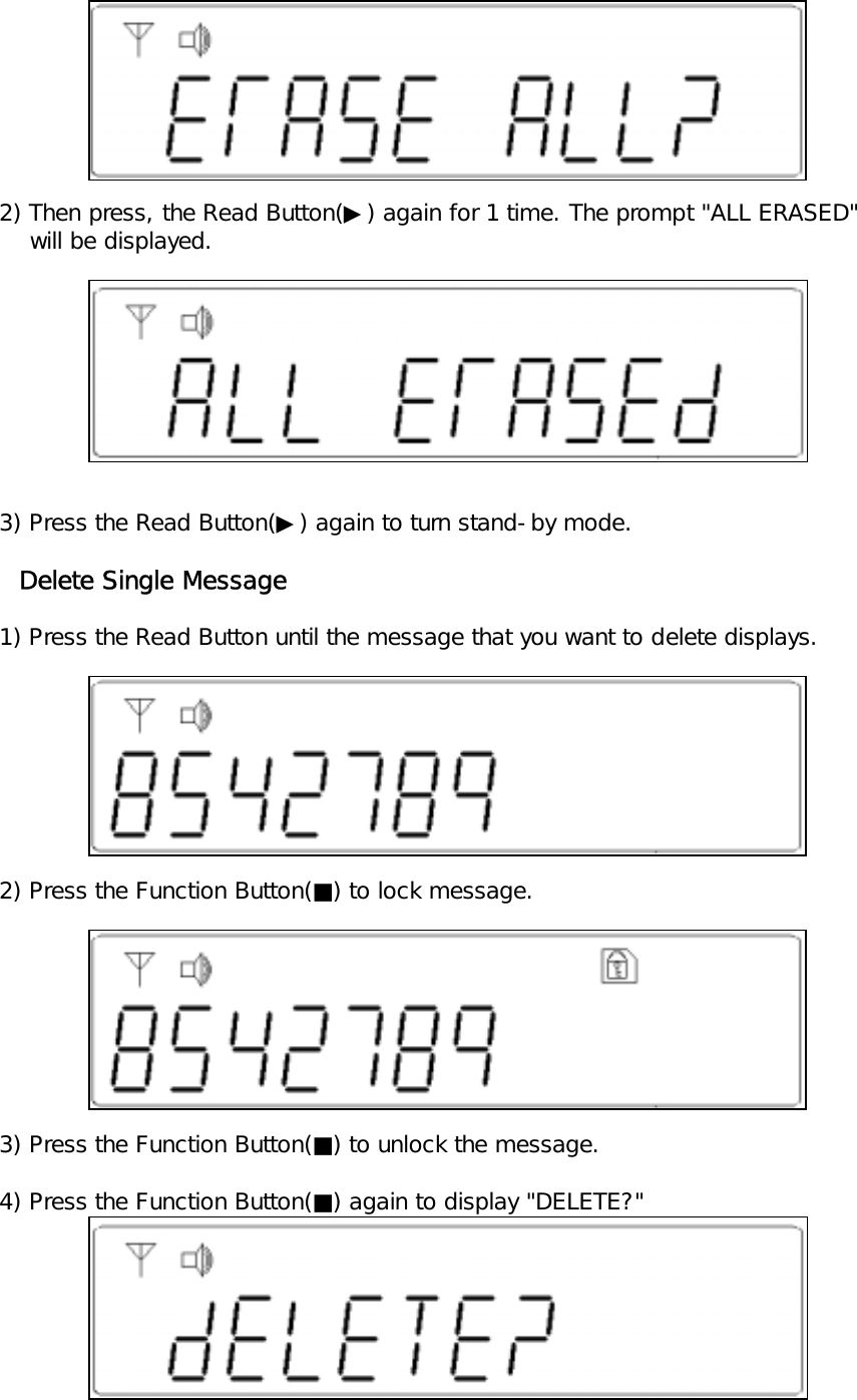        2) Then press, the Read Button(▶) again for 1 time. The prompt "ALL ERASED"        will be displayed.   3) Press the Read Button(▶) again to turn stand-by mode.     Delete Single Message   1) Press the Read Button until the message that you want to delete displays.   2) Press the Function Button(■) to lock message.   3) Press the Function Button(■) to unlock the message.   4) Press the Function Button(■) again to display "DELETE?"