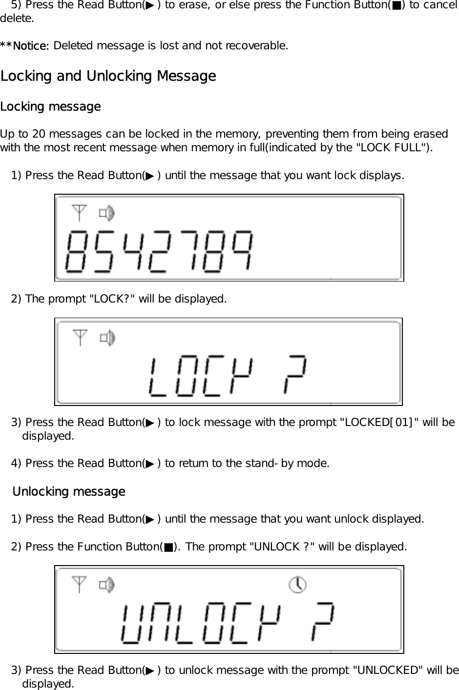    5) Press the Read Button(▶) to erase, or else press the Function Button(■) to cancel delete.**Notice: Deleted message is lost and not recoverable.Locking and Unlocking MessageLocking messageUp to 20 messages can be locked in the memory, preventing them from being erasedwith the most recent message when memory in full(indicated by the "LOCK FULL").   1) Press the Read Button(▶) until the message that you want lock displays.   2) The prompt "LOCK?" will be displayed.   3) Press the Read Button(▶) to lock message with the prompt "LOCKED[01]" will be       displayed.   4) Press the Read Button(▶) to return to the stand-by mode.   Unlocking message   1) Press the Read Button(▶) until the message that you want unlock displayed.   2) Press the Function Button(■). The prompt "UNLOCK ?" will be displayed.   3) Press the Read Button(▶) to unlock message with the prompt "UNLOCKED" will be       displayed.