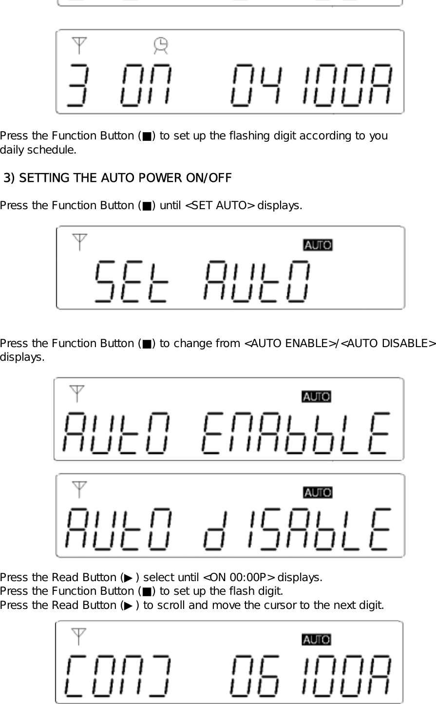 Press the Function Button (■) to set up the flashing digit according to youdaily schedule. 3) SETTING THE AUTO POWER ON/OFFPress the Function Button (■) until <SET AUTO> displays.Press the Function Button (■) to change from <AUTO ENABLE>/<AUTO DISABLE>displays.Press the Read Button (▶) select until <ON 00:00P> displays.Press the Function Button (■) to set up the flash digit.Press the Read Button (▶) to scroll and move the cursor to the next digit.