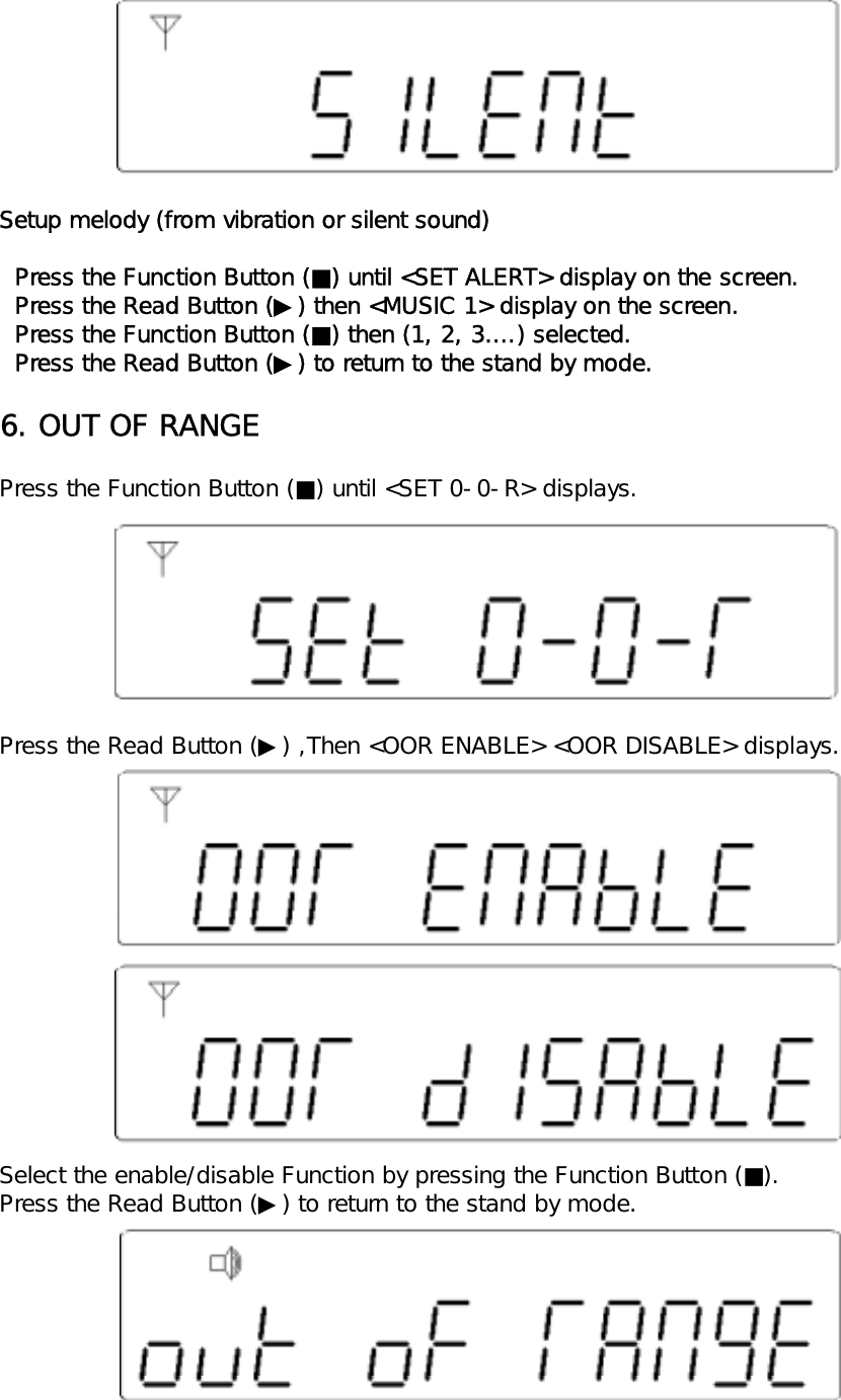 Setup melody (from vibration or silent sound)  Press the Function Button (■) until <SET ALERT> display on the screen.  Press the Read Button (▶) then <MUSIC 1> display on the screen.  Press the Function Button (■) then (1, 2, 3&hellip;.) selected.  Press the Read Button (▶) to return to the stand by mode.6. OUT OF RANGEPress the Function Button (■) until <SET 0-0-R> displays.Press the Read Button (▶) ,Then <OOR ENABLE> <OOR DISABLE> displays.Select the enable/disable Function by pressing the Function Button (■).Press the Read Button (▶) to return to the stand by mode.