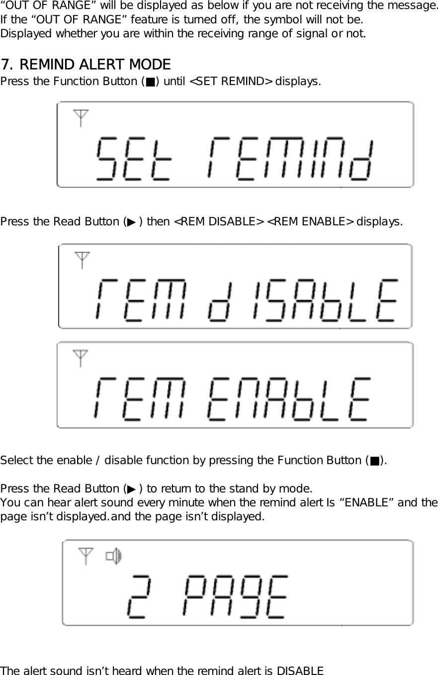 &ldquo;OUT OF RANGE&rdquo; will be displayed as below if you are not receiving the message.If the &ldquo;OUT OF RANGE&rdquo; feature is turned off, the symbol will not be.Displayed whether you are within the receiving range of signal or not.7. REMIND ALERT MODEPress the Function Button (■) until <SET REMIND> displays.Press the Read Button (▶) then <REM DISABLE> <REM ENABLE> displays.Select the enable / disable function by pressing the Function Button (■).Press the Read Button (▶) to return to the stand by mode.You can hear alert sound every minute when the remind alert Is &ldquo;ENABLE&rdquo; and thepage isn&rsquo;t displayed.and the page isn&rsquo;t displayed.The alert sound isn&rsquo;t heard when the remind alert is DISABLE