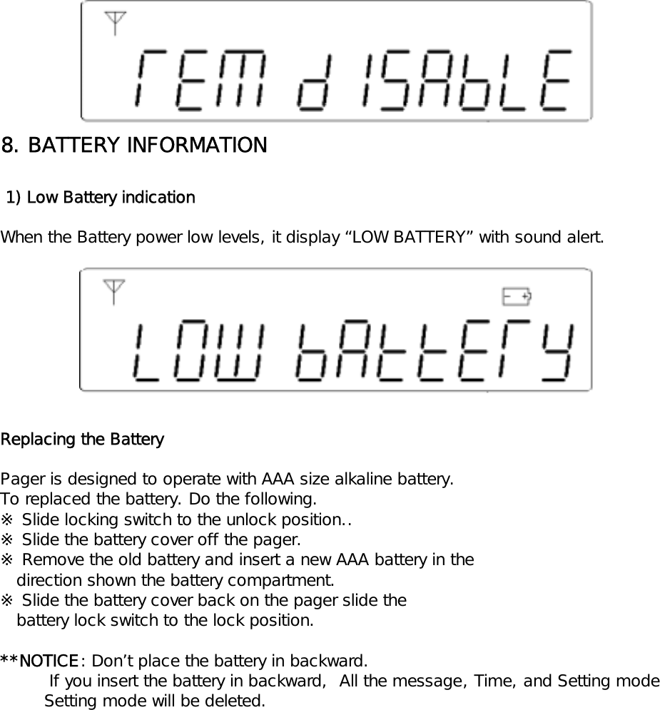 8. BATTERY INFORMATION 1) Low Battery indicationWhen the Battery power low levels, it display &ldquo;LOW BATTERY&rdquo; with sound alert.Replacing the BatteryPager is designed to operate with AAA size alkaline battery.To replaced the battery. Do the following.※ Slide locking switch to the unlock position..※ Slide the battery cover off the pager.※ Remove the old battery and insert a new AAA battery in the   direction shown the battery compartment.※ Slide the battery cover back on the pager slide the   battery lock switch to the lock position.**NOTICE: Don&rsquo;t place the battery in backward.         If you insert the battery in backward,  All the message, Time, and Setting mode        Setting mode will be deleted.