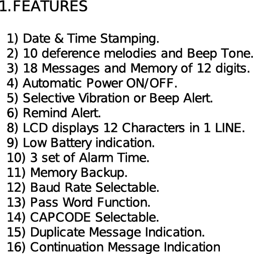 1.FEATURES  1) Date &amp; Time Stamping.  2) 10 deference melodies and Beep Tone.  3) 18 Messages and Memory of 12 digits.  4) Automatic Power ON/OFF.  5) Selective Vibration or Beep Alert.  6) Remind Alert.  8) LCD displays 12 Characters in 1 LINE.  9) Low Battery indication.  10) 3 set of Alarm Time.   11) Memory Backup.  12) Baud Rate Selectable.  13) Pass Word Function.  14) CAPCODE Selectable.  15) Duplicate Message Indication.  16) Continuation Message Indication