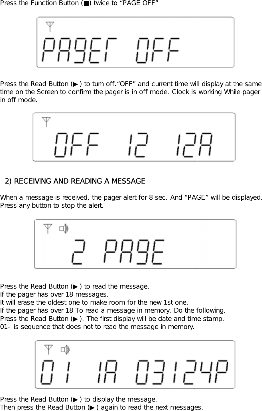 Press the Function Button (■) twice to &ldquo;PAGE OFF&rdquo;Press the Read Button (▶) to turn off.&ldquo;OFF&rdquo; and current time will display at the same time on the Screen to confirm the pager is in off mode. Clock is working While pagerin off mode.  2) RECEIVING AND READING A MESSAGEWhen a message is received, the pager alert for 8 sec. And &ldquo;PAGE&rdquo; will be displayed.Press any button to stop the alert.Press the Read Button (▶) to read the message. If the pager has over 18 messages.It will erase the oldest one to make room for the new 1st one.If the pager has over 18 To read a message in memory. Do the following.Press the Read Button (▶). The first display will be date and time stamp.01- is sequence that does not to read the message in memory.Press the Read Button (▶) to display the message.Then press the Read Button (▶) again to read the next messages.