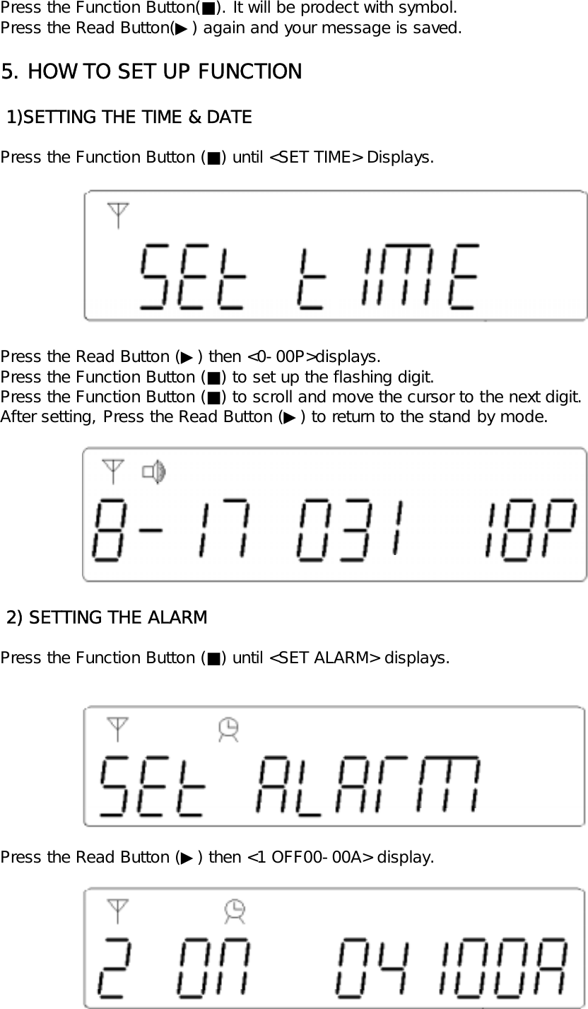 Press the Function Button(■). It will be prodect with symbol.Press the Read Button(▶) again and your message is saved.5. HOW TO SET UP FUNCTION 1)SETTING THE TIME &amp; DATEPress the Function Button (■) until <SET TIME> Displays.Press the Read Button (▶) then <0-00P>displays.Press the Function Button (■) to set up the flashing digit.Press the Function Button (■) to scroll and move the cursor to the next digit.After setting, Press the Read Button (▶) to return to the stand by mode. 2) SETTING THE ALARMPress the Function Button (■) until <SET ALARM> displays.Press the Read Button (▶) then <1 OFF00-00A> display.