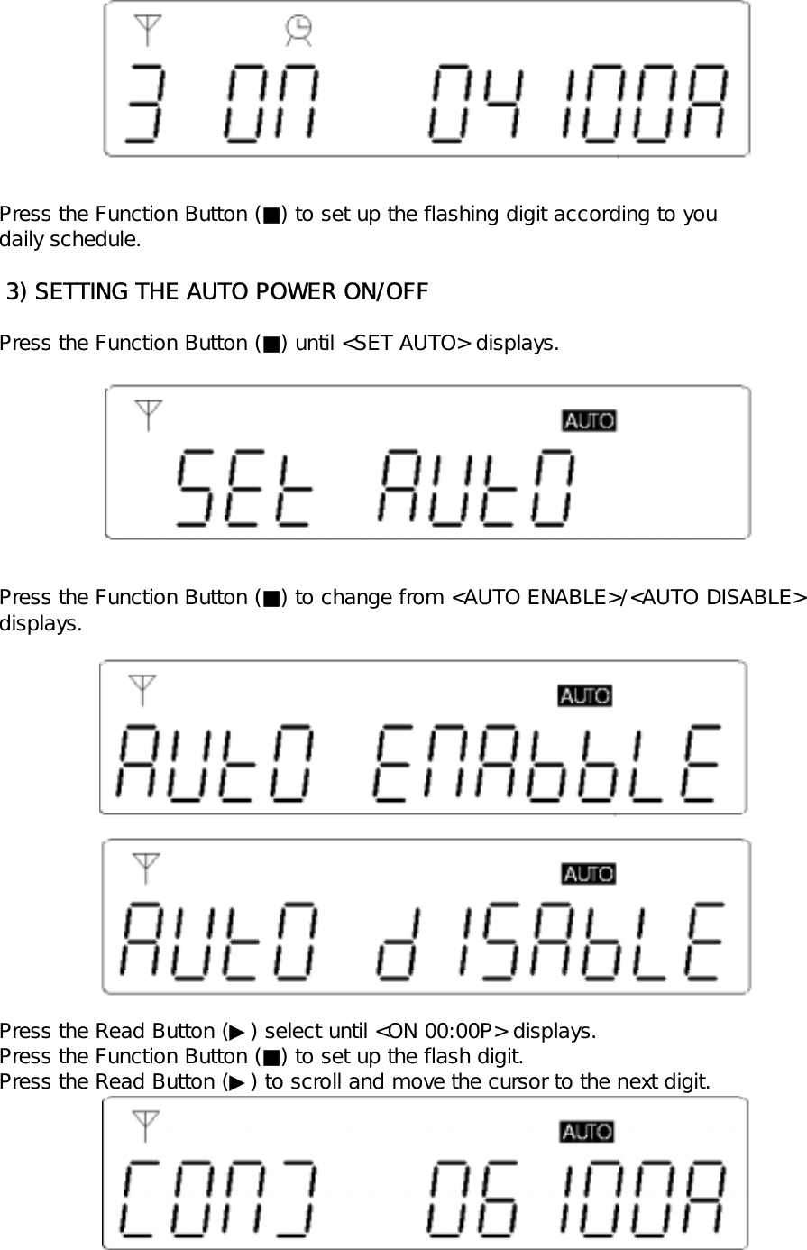Press the Function Button (■) to set up the flashing digit according to youdaily schedule. 3) SETTING THE AUTO POWER ON/OFFPress the Function Button (■) until <SET AUTO> displays.Press the Function Button (■) to change from <AUTO ENABLE>/<AUTO DISABLE>displays.Press the Read Button (▶) select until <ON 00:00P> displays.Press the Function Button (■) to set up the flash digit.Press the Read Button (▶) to scroll and move the cursor to the next digit.