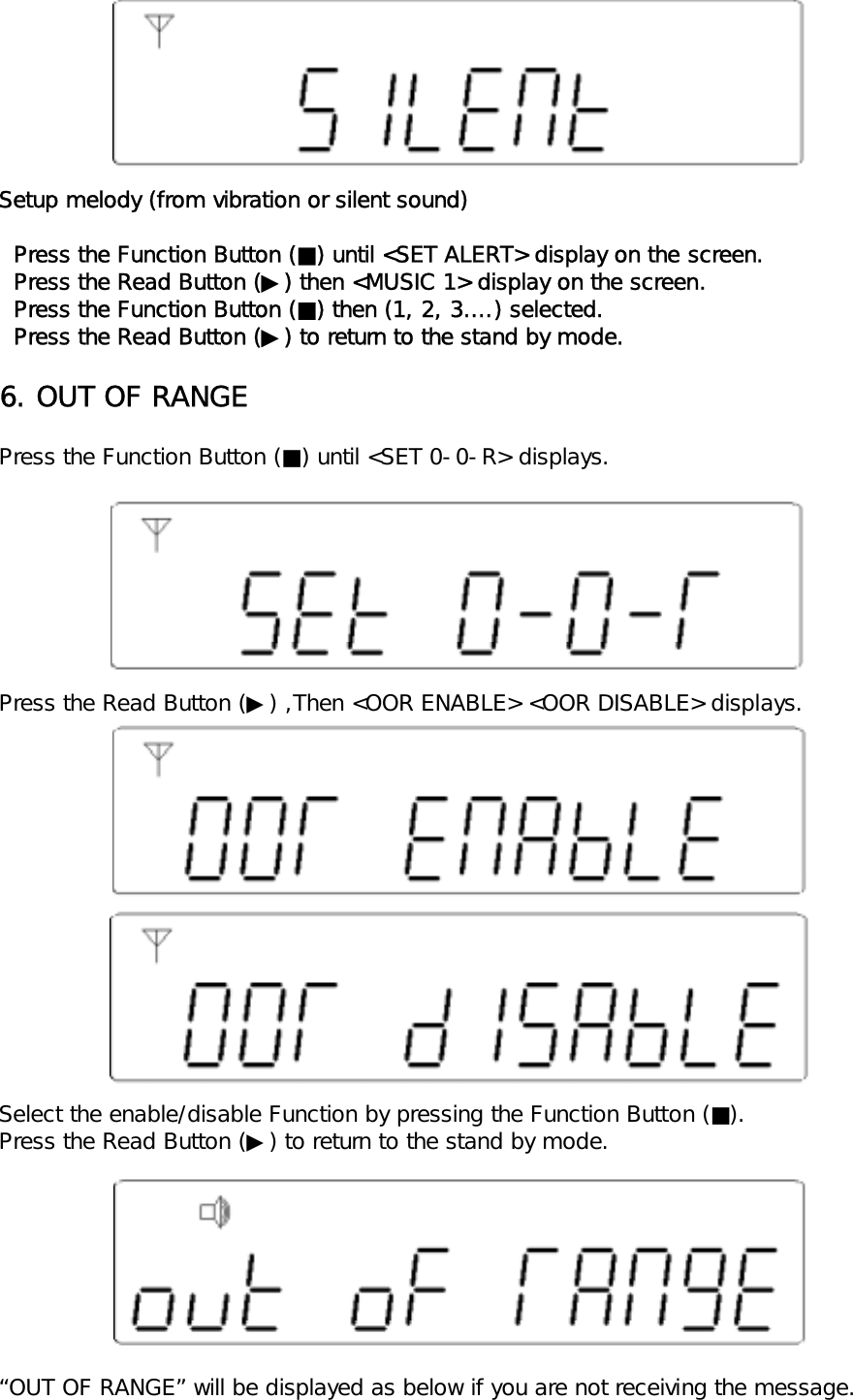 Setup melody (from vibration or silent sound)  Press the Function Button (■) until <SET ALERT> display on the screen.  Press the Read Button (▶) then <MUSIC 1> display on the screen.  Press the Function Button (■) then (1, 2, 3&hellip;.) selected.  Press the Read Button (▶) to return to the stand by mode.6. OUT OF RANGEPress the Function Button (■) until <SET 0-0-R> displays.Press the Read Button (▶) ,Then <OOR ENABLE> <OOR DISABLE> displays.Select the enable/disable Function by pressing the Function Button (■).Press the Read Button (▶) to return to the stand by mode.&ldquo;OUT OF RANGE&rdquo; will be displayed as below if you are not receiving the message.