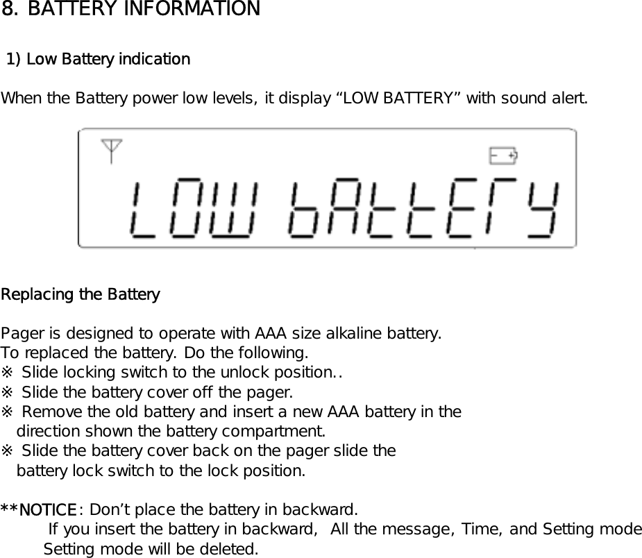 8. BATTERY INFORMATION 1) Low Battery indicationWhen the Battery power low levels, it display &ldquo;LOW BATTERY&rdquo; with sound alert.Replacing the BatteryPager is designed to operate with AAA size alkaline battery.To replaced the battery. Do the following.※ Slide locking switch to the unlock position..※ Slide the battery cover off the pager.※ Remove the old battery and insert a new AAA battery in the   direction shown the battery compartment.※ Slide the battery cover back on the pager slide the   battery lock switch to the lock position.**NOTICE: Don&rsquo;t place the battery in backward.         If you insert the battery in backward,  All the message, Time, and Setting mode        Setting mode will be deleted.