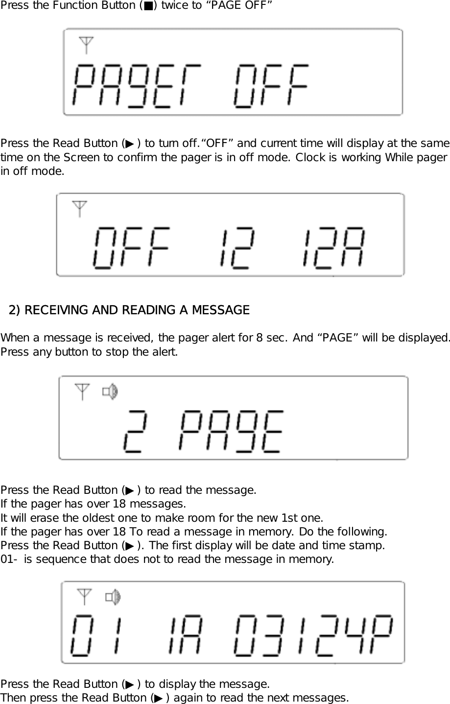 Press the Function Button (■) twice to &ldquo;PAGE OFF&rdquo;Press the Read Button (▶) to turn off.&ldquo;OFF&rdquo; and current time will display at the same time on the Screen to confirm the pager is in off mode. Clock is working While pagerin off mode.  2) RECEIVING AND READING A MESSAGEWhen a message is received, the pager alert for 8 sec. And &ldquo;PAGE&rdquo; will be displayed.Press any button to stop the alert.Press the Read Button (▶) to read the message. If the pager has over 18 messages.It will erase the oldest one to make room for the new 1st one.If the pager has over 18 To read a message in memory. Do the following.Press the Read Button (▶). The first display will be date and time stamp.01- is sequence that does not to read the message in memory.Press the Read Button (▶) to display the message.Then press the Read Button (▶) again to read the next messages.