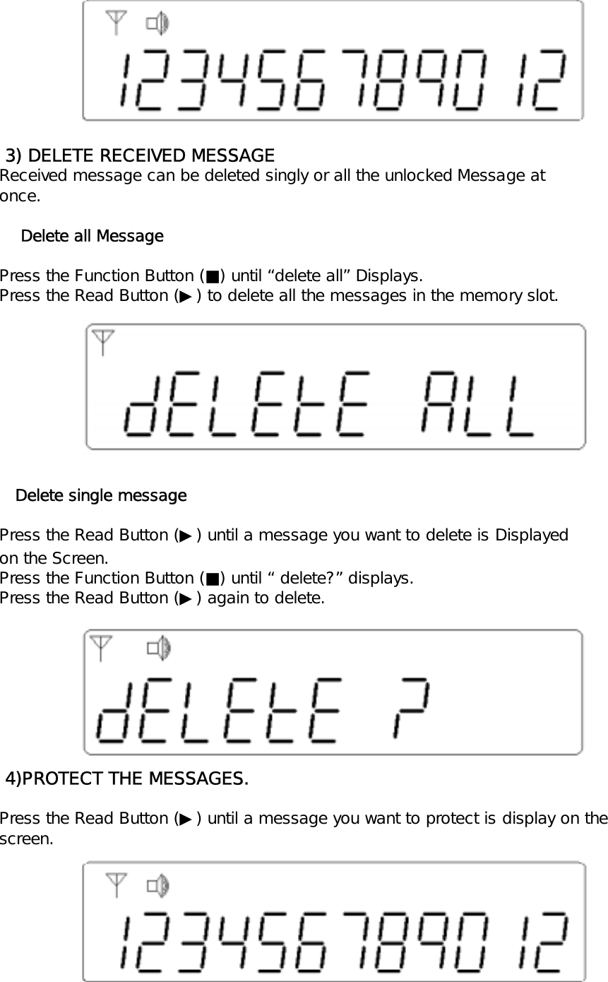  3) DELETE RECEIVED MESSAGEReceived message can be deleted singly or all the unlocked Message atonce.    Delete all MessagePress the Function Button (■) until &ldquo;delete all&rdquo; Displays.Press the Read Button (▶) to delete all the messages in the memory slot.   Delete single messagePress the Read Button (▶) until a message you want to delete is Displayedon the Screen.Press the Function Button (■) until &ldquo; delete?&rdquo; displays.Press the Read Button (▶) again to delete. 4)PROTECT THE MESSAGES.Press the Read Button (▶) until a message you want to protect is display on thescreen.
