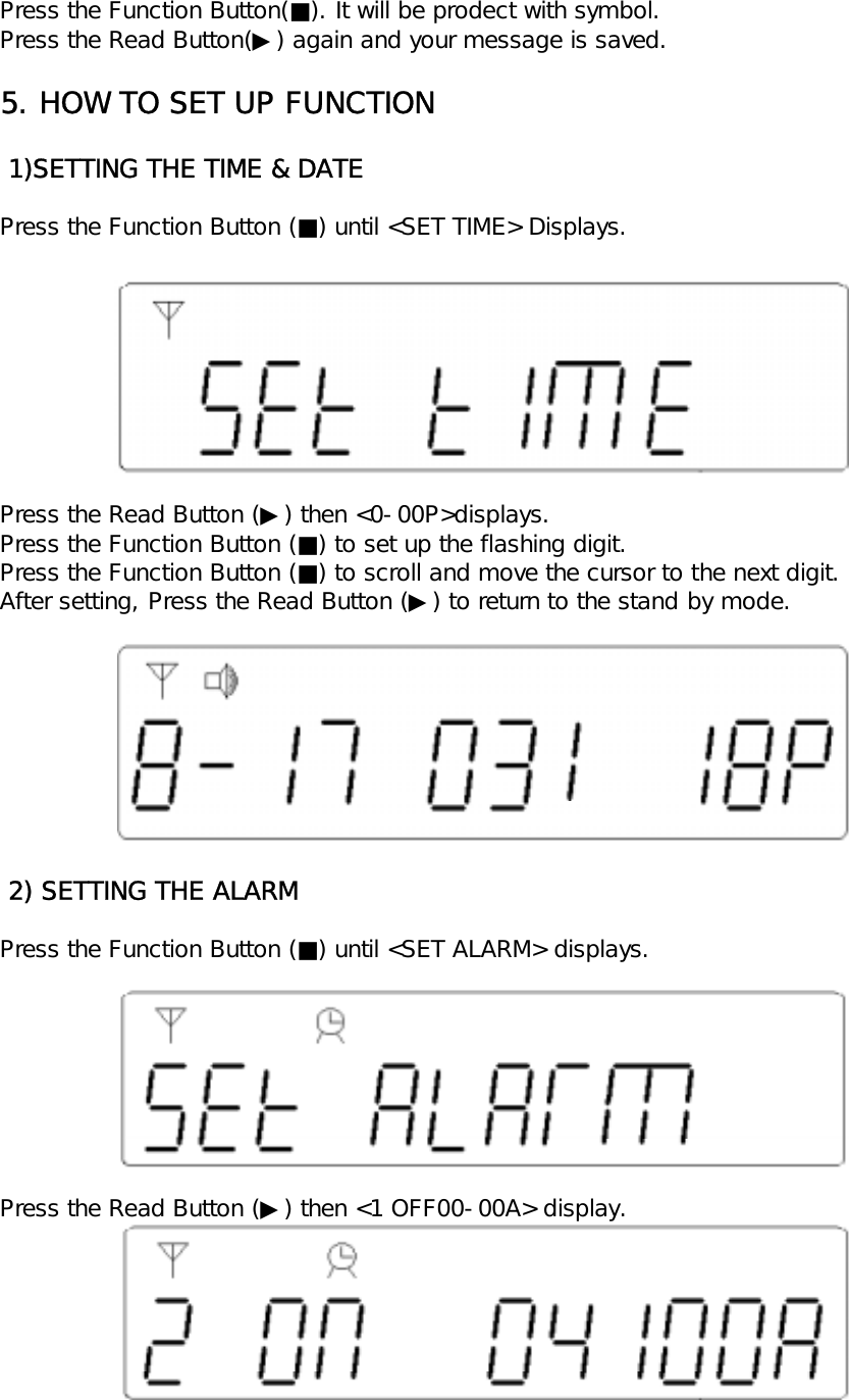 Press the Function Button(■). It will be prodect with symbol.Press the Read Button(▶) again and your message is saved.5. HOW TO SET UP FUNCTION 1)SETTING THE TIME &amp; DATEPress the Function Button (■) until <SET TIME> Displays.Press the Read Button (▶) then <0-00P>displays.Press the Function Button (■) to set up the flashing digit.Press the Function Button (■) to scroll and move the cursor to the next digit.After setting, Press the Read Button (▶) to return to the stand by mode. 2) SETTING THE ALARMPress the Function Button (■) until <SET ALARM> displays.Press the Read Button (▶) then <1 OFF00-00A> display.