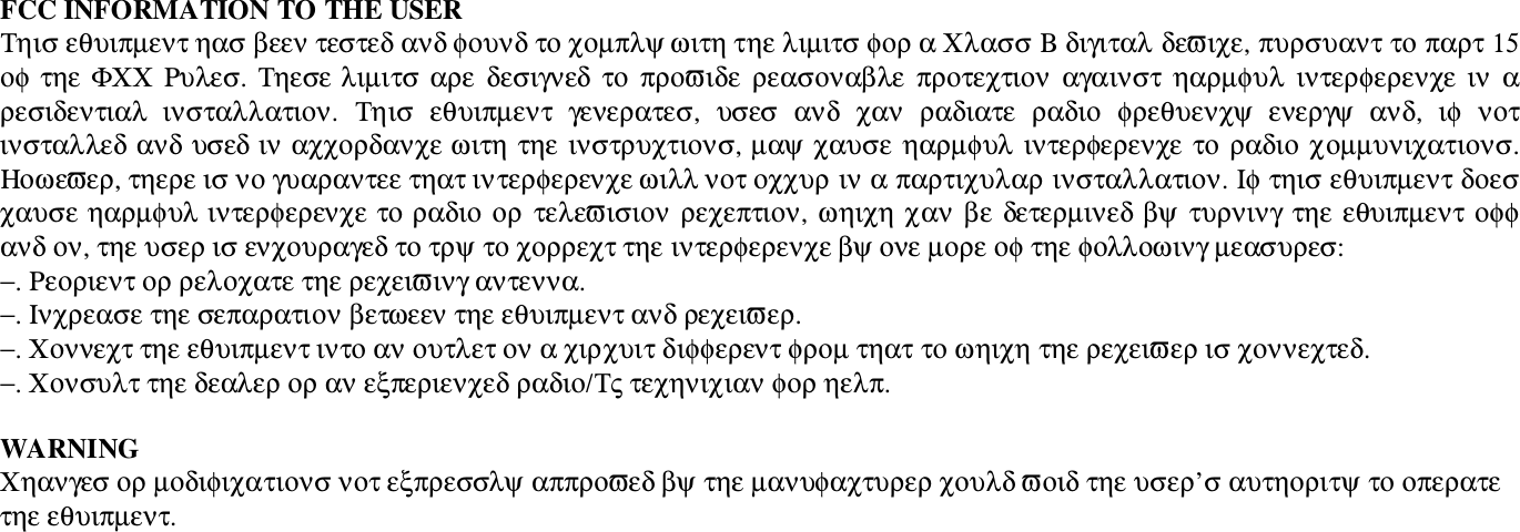 FCC INFORMATION TO THE USER&Tau;&eta;&iota;&sigma; &epsilon;&theta;&upsilon;&iota;&pi;&micro;&epsilon;&nu;&tau; &eta;&alpha;&sigma; &beta;&epsilon;&epsilon;&nu; &tau;&epsilon;&sigma;&tau;&epsilon;&delta; &alpha;&nu;&delta; &phi;&omicron;&upsilon;&nu;&delta; &tau;&omicron; &chi;&omicron;&micro;&pi;&lambda;&psi; &omega;&iota;&tau;&eta; &tau;&eta;&epsilon; &lambda;&iota;&micro;&iota;&tau;&sigma; &phi;&omicron;&rho; &alpha; &Chi;&lambda;&alpha;&sigma;&sigma; &Beta; &delta;&iota;&gamma;&iota;&tau;&alpha;&lambda; &delta;&epsilon;&piv;&iota;&chi;&epsilon;, &pi;&upsilon;&rho;&sigma;&upsilon;&alpha;&nu;&tau; &tau;&omicron; &pi;&alpha;&rho;&tau; 15&omicron;&phi; &tau;&eta;&epsilon; &Phi;&Chi;&Chi; &Rho;&upsilon;&lambda;&epsilon;&sigma;. &Tau;&eta;&epsilon;&sigma;&epsilon; &lambda;&iota;&micro;&iota;&tau;&sigma; &alpha;&rho;&epsilon; &delta;&epsilon;&sigma;&iota;&gamma;&nu;&epsilon;&delta; &tau;&omicron;  &pi;&rho;&omicron;&piv;&iota;&delta;&epsilon;  &rho;&epsilon;&alpha;&sigma;&omicron;&nu;&alpha;&beta;&lambda;&epsilon;  &pi;&rho;&omicron;&tau;&epsilon;&chi;&tau;&iota;&omicron;&nu;  &alpha;&gamma;&alpha;&iota;&nu;&sigma;&tau;  &eta;&alpha;&rho;&micro;&phi;&upsilon;&lambda;  &iota;&nu;&tau;&epsilon;&rho;&phi;&epsilon;&rho;&epsilon;&nu;&chi;&epsilon;  &iota;&nu;  &alpha;&rho;&epsilon;&sigma;&iota;&delta;&epsilon;&nu;&tau;&iota;&alpha;&lambda;  &iota;&nu;&sigma;&tau;&alpha;&lambda;&lambda;&alpha;&tau;&iota;&omicron;&nu;.  &Tau;&eta;&iota;&sigma;  &epsilon;&theta;&upsilon;&iota;&pi;&micro;&epsilon;&nu;&tau;  &gamma;&epsilon;&nu;&epsilon;&rho;&alpha;&tau;&epsilon;&sigma;,  &upsilon;&sigma;&epsilon;&sigma;  &alpha;&nu;&delta;  &chi;&alpha;&nu;  &rho;&alpha;&delta;&iota;&alpha;&tau;&epsilon;  &rho;&alpha;&delta;&iota;&omicron;  &phi;&rho;&epsilon;&theta;&upsilon;&epsilon;&nu;&chi;&psi;  &epsilon;&nu;&epsilon;&rho;&gamma;&psi;  &alpha;&nu;&delta;,  &iota;&phi;  &nu;&omicron;&tau;&iota;&nu;&sigma;&tau;&alpha;&lambda;&lambda;&epsilon;&delta; &alpha;&nu;&delta; &upsilon;&sigma;&epsilon;&delta; &iota;&nu; &alpha;&chi;&chi;&omicron;&rho;&delta;&alpha;&nu;&chi;&epsilon; &omega;&iota;&tau;&eta; &tau;&eta;&epsilon; &iota;&nu;&sigma;&tau;&rho;&upsilon;&chi;&tau;&iota;&omicron;&nu;&sigma;, &micro;&alpha;&psi; &chi;&alpha;&upsilon;&sigma;&epsilon; &eta;&alpha;&rho;&micro;&phi;&upsilon;&lambda; &iota;&nu;&tau;&epsilon;&rho;&phi;&epsilon;&rho;&epsilon;&nu;&chi;&epsilon; &tau;&omicron; &rho;&alpha;&delta;&iota;&omicron; &chi;&omicron;&micro;&micro;&upsilon;&nu;&iota;&chi;&alpha;&tau;&iota;&omicron;&nu;&sigma;.&Eta;&omicron;&omega;&epsilon;&piv;&epsilon;&rho;, &tau;&eta;&epsilon;&rho;&epsilon; &iota;&sigma; &nu;&omicron; &gamma;&upsilon;&alpha;&rho;&alpha;&nu;&tau;&epsilon;&epsilon; &tau;&eta;&alpha;&tau; &iota;&nu;&tau;&epsilon;&rho;&phi;&epsilon;&rho;&epsilon;&nu;&chi;&epsilon; &omega;&iota;&lambda;&lambda; &nu;&omicron;&tau; &omicron;&chi;&chi;&upsilon;&rho; &iota;&nu; &alpha; &pi;&alpha;&rho;&tau;&iota;&chi;&upsilon;&lambda;&alpha;&rho; &iota;&nu;&sigma;&tau;&alpha;&lambda;&lambda;&alpha;&tau;&iota;&omicron;&nu;. &Iota;&phi; &tau;&eta;&iota;&sigma; &epsilon;&theta;&upsilon;&iota;&pi;&micro;&epsilon;&nu;&tau; &delta;&omicron;&epsilon;&sigma;&chi;&alpha;&upsilon;&sigma;&epsilon; &eta;&alpha;&rho;&micro;&phi;&upsilon;&lambda; &iota;&nu;&tau;&epsilon;&rho;&phi;&epsilon;&rho;&epsilon;&nu;&chi;&epsilon; &tau;&omicron; &rho;&alpha;&delta;&iota;&omicron; &omicron;&rho;  &tau;&epsilon;&lambda;&epsilon;&piv;&iota;&sigma;&iota;&omicron;&nu; &rho;&epsilon;&chi;&epsilon;&pi;&tau;&iota;&omicron;&nu;, &omega;&eta;&iota;&chi;&eta; &chi;&alpha;&nu; &beta;&epsilon; &delta;&epsilon;&tau;&epsilon;&rho;&micro;&iota;&nu;&epsilon;&delta; &beta;&psi; &tau;&upsilon;&rho;&nu;&iota;&nu;&gamma; &tau;&eta;&epsilon; &epsilon;&theta;&upsilon;&iota;&pi;&micro;&epsilon;&nu;&tau; &omicron;&phi;&phi;&alpha;&nu;&delta; &omicron;&nu;, &tau;&eta;&epsilon; &upsilon;&sigma;&epsilon;&rho; &iota;&sigma; &epsilon;&nu;&chi;&omicron;&upsilon;&rho;&alpha;&gamma;&epsilon;&delta; &tau;&omicron; &tau;&rho;&psi; &tau;&omicron; &chi;&omicron;&rho;&rho;&epsilon;&chi;&tau; &tau;&eta;&epsilon; &iota;&nu;&tau;&epsilon;&rho;&phi;&epsilon;&rho;&epsilon;&nu;&chi;&epsilon; &beta;&psi; &omicron;&nu;&epsilon; &micro;&omicron;&rho;&epsilon; &omicron;&phi; &tau;&eta;&epsilon; &phi;&omicron;&lambda;&lambda;&omicron;&omega;&iota;&nu;&gamma; &micro;&epsilon;&alpha;&sigma;&upsilon;&rho;&epsilon;&sigma;:&minus;. &Rho;&epsilon;&omicron;&rho;&iota;&epsilon;&nu;&tau; &omicron;&rho; &rho;&epsilon;&lambda;&omicron;&chi;&alpha;&tau;&epsilon; &tau;&eta;&epsilon; &rho;&epsilon;&chi;&epsilon;&iota;&piv;&iota;&nu;&gamma; &alpha;&nu;&tau;&epsilon;&nu;&nu;&alpha;.&minus;. &Iota;&nu;&chi;&rho;&epsilon;&alpha;&sigma;&epsilon; &tau;&eta;&epsilon; &sigma;&epsilon;&pi;&alpha;&rho;&alpha;&tau;&iota;&omicron;&nu; &beta;&epsilon;&tau;&omega;&epsilon;&epsilon;&nu; &tau;&eta;&epsilon; &epsilon;&theta;&upsilon;&iota;&pi;&micro;&epsilon;&nu;&tau; &alpha;&nu;&delta; &rho;&epsilon;&chi;&epsilon;&iota;&piv;&epsilon;&rho;.&minus;. &Chi;&omicron;&nu;&nu;&epsilon;&chi;&tau; &tau;&eta;&epsilon; &epsilon;&theta;&upsilon;&iota;&pi;&micro;&epsilon;&nu;&tau; &iota;&nu;&tau;&omicron; &alpha;&nu; &omicron;&upsilon;&tau;&lambda;&epsilon;&tau; &omicron;&nu; &alpha; &chi;&iota;&rho;&chi;&upsilon;&iota;&tau; &delta;&iota;&phi;&phi;&epsilon;&rho;&epsilon;&nu;&tau; &phi;&rho;&omicron;&micro; &tau;&eta;&alpha;&tau; &tau;&omicron; &omega;&eta;&iota;&chi;&eta; &tau;&eta;&epsilon; &rho;&epsilon;&chi;&epsilon;&iota;&piv;&epsilon;&rho; &iota;&sigma; &chi;&omicron;&nu;&nu;&epsilon;&chi;&tau;&epsilon;&delta;.&minus;. &Chi;&omicron;&nu;&sigma;&upsilon;&lambda;&tau; &tau;&eta;&epsilon; &delta;&epsilon;&alpha;&lambda;&epsilon;&rho; &omicron;&rho; &alpha;&nu; &epsilon;&xi;&pi;&epsilon;&rho;&iota;&epsilon;&nu;&chi;&epsilon;&delta; &rho;&alpha;&delta;&iota;&omicron;/&Tau;&sigmaf; &tau;&epsilon;&chi;&eta;&nu;&iota;&chi;&iota;&alpha;&nu; &phi;&omicron;&rho; &eta;&epsilon;&lambda;&pi;.WARNING&Chi;&eta;&alpha;&nu;&gamma;&epsilon;&sigma; &omicron;&rho; &micro;&omicron;&delta;&iota;&phi;&iota;&chi;&alpha;&tau;&iota;&omicron;&nu;&sigma; &nu;&omicron;&tau; &epsilon;&xi;&pi;&rho;&epsilon;&sigma;&sigma;&lambda;&psi; &alpha;&pi;&pi;&rho;&omicron;&piv;&epsilon;&delta; &beta;&psi; &tau;&eta;&epsilon; &micro;&alpha;&nu;&upsilon;&phi;&alpha;&chi;&tau;&upsilon;&rho;&epsilon;&rho; &chi;&omicron;&upsilon;&lambda;&delta; &piv;&omicron;&iota;&delta; &tau;&eta;&epsilon; &upsilon;&sigma;&epsilon;&rho;&rsquo;&sigma; &alpha;&upsilon;&tau;&eta;&omicron;&rho;&iota;&tau;&psi; &tau;&omicron; &omicron;&pi;&epsilon;&rho;&alpha;&tau;&epsilon;&tau;&eta;&epsilon; &epsilon;&theta;&upsilon;&iota;&pi;&micro;&epsilon;&nu;&tau;.