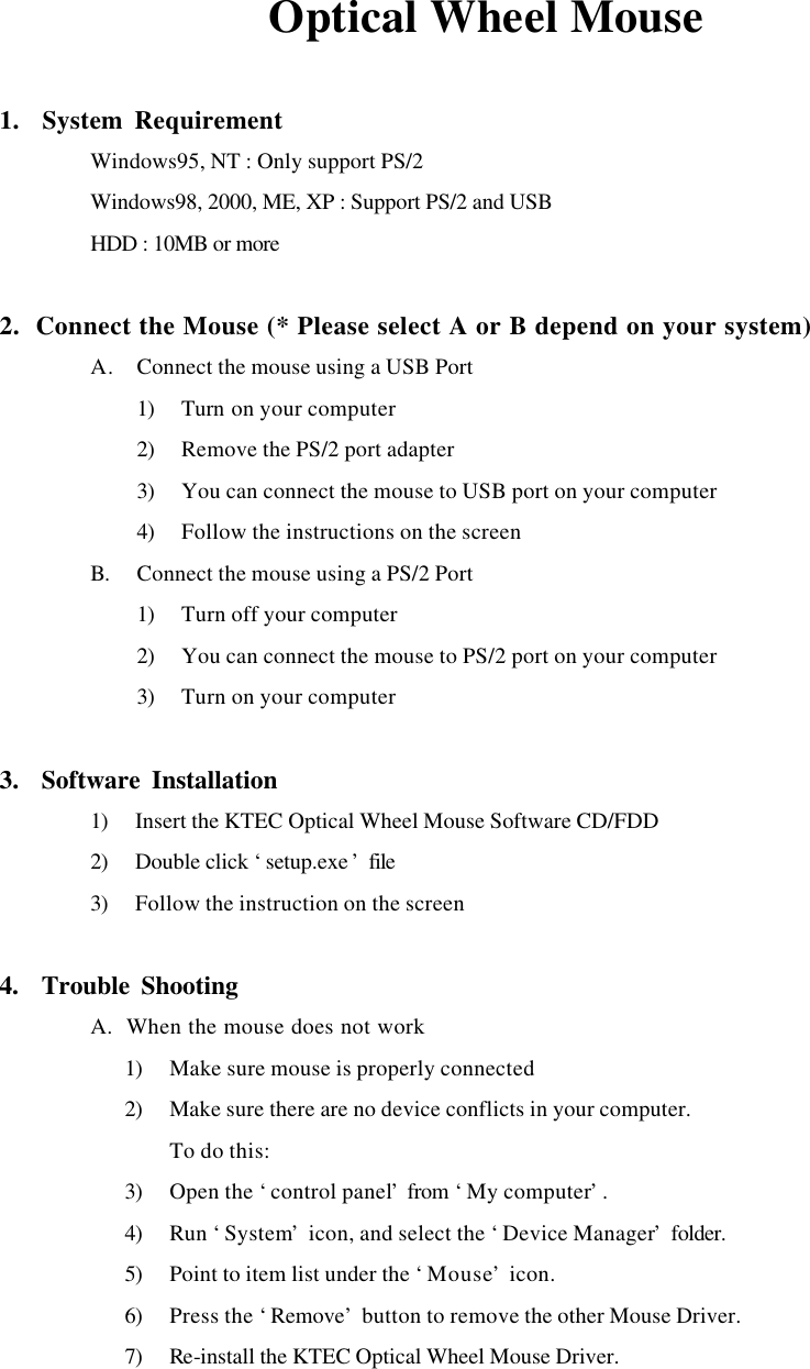 Optical Wheel Mouse  1.  System Requirement  Windows95, NT : Only support PS/2  Windows98, 2000, ME, XP : Support PS/2 and USB  HDD : 10MB or more  2.  Connect the Mouse (* Please select A or B depend on your system) A. Connect the mouse using a USB Port 1) Turn on your computer 2) Remove the PS/2 port adapter 3) You can connect the mouse to USB port on your computer 4) Follow the instructions on the screen B. Connect the mouse using a PS/2 Port 1) Turn off your computer 2) You can connect the mouse to PS/2 port on your computer 3) Turn on your computer  3.  Software Installation 1) Insert the KTEC Optical Wheel Mouse Software CD/FDD 2) Double click &lsquo;setup.exe &rsquo; file 3) Follow the instruction on the screen  4.  Trouble Shooting  A.  When the mouse does not work 1) Make sure mouse is properly connected 2) Make sure there are no device conflicts in your computer. To do this: 3) Open the &lsquo;control panel&rsquo; from &lsquo;My computer&rsquo;. 4) Run &lsquo;System&rsquo; icon, and select the &lsquo;Device Manager&rsquo; folder. 5) Point to item list under the &lsquo;Mouse&rsquo; icon. 6) Press the &lsquo;Remove&rsquo; button to remove the other Mouse Driver. 7) Re-install the KTEC Optical Wheel Mouse Driver.   
