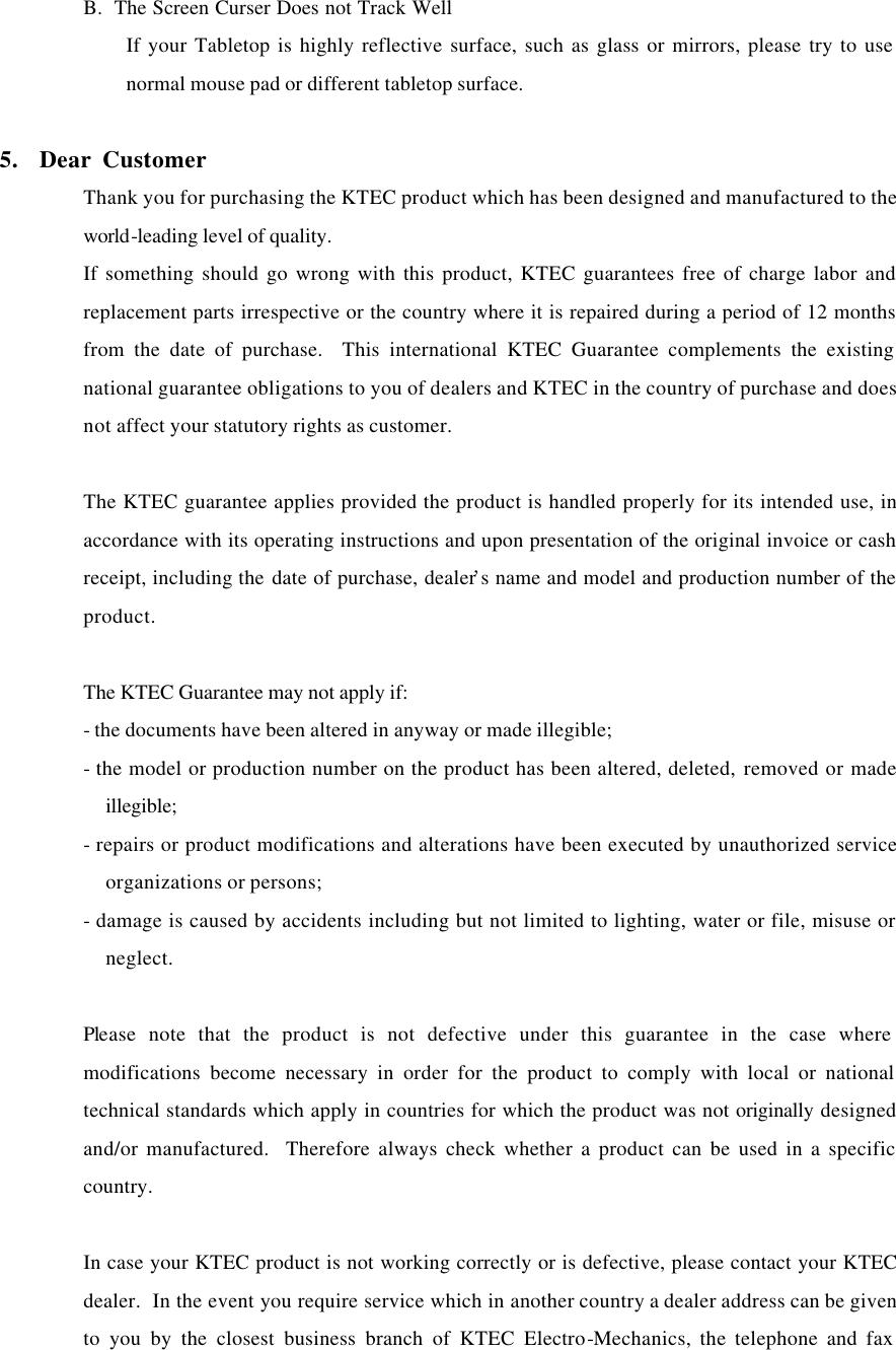 B.  The Screen Curser Does not Track Well If your Tabletop is highly reflective surface, such as glass or mirrors, please try to use normal mouse pad or different tabletop surface.  5.  Dear Customer Thank you for purchasing the KTEC product which has been designed and manufactured to the world-leading level of quality. If something should go wrong with this product, KTEC guarantees free of charge labor and replacement parts irrespective or the country where it is repaired during a period of 12 months from the date of purchase.  This international KTEC Guarantee complements the existing national guarantee obligations to you of dealers and KTEC in the country of purchase and does not affect your statutory rights as customer.  The KTEC guarantee applies provided the product is handled properly for its intended use, in accordance with its operating instructions and upon presentation of the original invoice or cash receipt, including the date of purchase, dealer&rsquo;s name and model and production number of the product.  The KTEC Guarantee may not apply if: - the documents have been altered in anyway or made illegible; - the model or production number on the product has been altered, deleted, removed or made illegible; - repairs or product modifications and alterations have been executed by unauthorized service organizations or persons; - damage is caused by accidents including but not limited to lighting, water or file, misuse or neglect.  Please note that the product is not defective under this guarantee in the case where modifications become necessary in order for the product to comply with local or national technical standards which apply in countries for which the product was not originally designed and/or manufactured.  Therefore always check whether a product can be used in a specific country.  In case your KTEC product is not working correctly or is defective, please contact your KTEC dealer.  In the event you require service which in another country a dealer address can be given to you by the closest business branch of KTEC Electro-Mechanics, the telephone and fax 