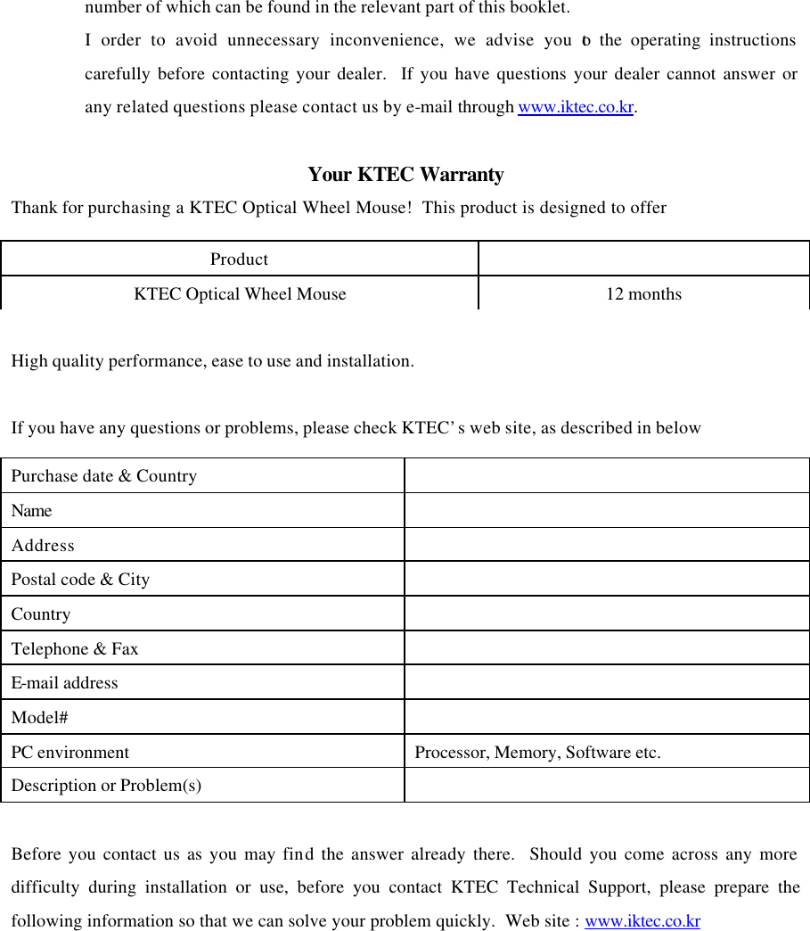 number of which can be found in the relevant part of this booklet. I order to avoid unnecessary inconvenience, we advise you to the operating instructions carefully before contacting your dealer.  If you have questions your dealer cannot answer or any related questions please contact us by e-mail through www.iktec.co.kr.  Your KTEC Warranty Thank for purchasing a KTEC Optical Wheel Mouse!  This product is designed to offer  High quality performance, ease to use and installation.  If you have any questions or problems, please check KTEC&rsquo;s web site, as described in below  Before you contact us as you may find the answer already there.  Should you come across any more difficulty during installation or use, before you contact KTEC Technical Support, please prepare the following information so that we can solve your problem quickly.  Web site : www.iktec.co.kr    Product   KTEC Optical Wheel Mouse 12 months Purchase date &amp; Country   Name   Address   Postal code &amp; City   Country   Telephone &amp; Fax   E-mail address   Model#   PC environment Processor, Memory, Software etc. Description or Problem(s)   