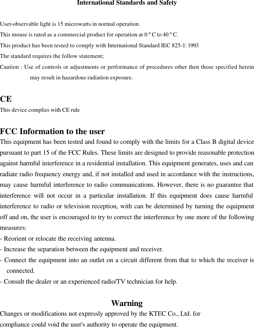 International Standards and Safety  User-observable light is 15 microwatts in normal operation. This mouse is rated as a commercial product for operation at 0 &ordm;C to 40 &ordm;C. This product has been tested to comply with International Standard IEC 825-1: 1993 The standard requires the follow statement; Caution : Use of controls or adjustments or performance of procedures other then those specified herein may result in hazardous radiation exposure.  CE This device complies with CE rule  FCC Information to the user This equipment has been tested and found to comply with the limits for a Class B digital device pursuant to part 15 of the FCC Rules. These limits are designed to provide reasonable protection against harmful interference in a residential installation. This equipment generates, uses and can radiate radio frequency energy and, if not installed and used in accordance with the instructions, may cause harmful interference to radio communications. However, there is no guarantee that interference will not occur in a particular installation. If this equipment does cause harmful interference to radio or television reception, with can be determined by turning the equipment off and on, the user is encouraged to try to correct the interference by one more of the following measures: - Reorient or relocate the receiving antenna. - Increase the separation between the equipment and receiver. - Connect the equipment into an outlet on a circuit different from that to which the receiver is connected. - Consult the dealer or an experienced radio/TV technician for help.  Warning Changes or modifications not expressly approved by the KTEC Co., Ltd. for   compliance could void the user's authority to operate the equipment.  