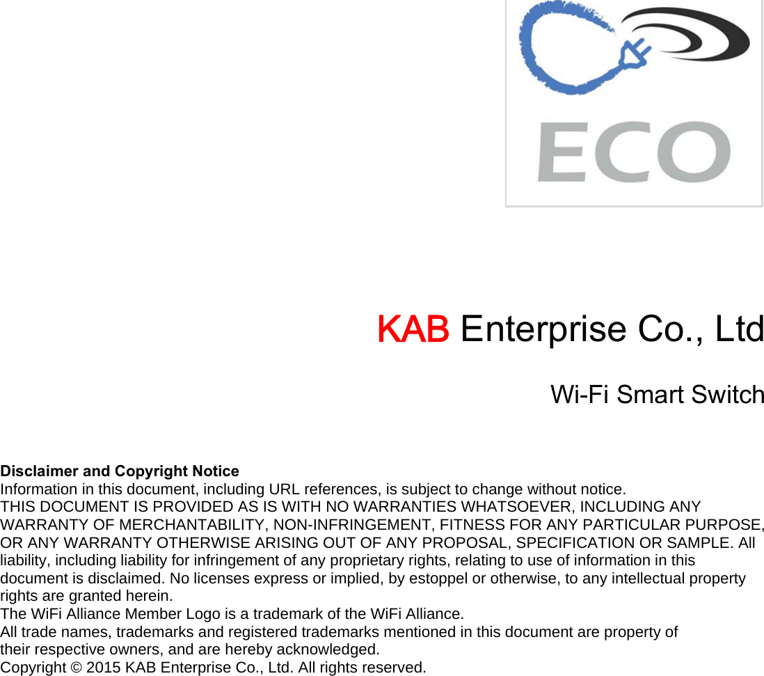        KAB Enterprise Co., Ltd Wi-Fi Smart Switch  Disclaimer and Copyright Notice Information in this document, including URL references, is subject to change without notice. THIS DOCUMENT IS PROVIDED AS IS WITH NO WARRANTIES WHATSOEVER, INCLUDING ANY WARRANTY OF MERCHANTABILITY, NON-INFRINGEMENT, FITNESS FOR ANY PARTICULAR PURPOSE, OR ANY WARRANTY OTHERWISE ARISING OUT OF ANY PROPOSAL, SPECIFICATION OR SAMPLE. All liability, including liability for infringement of any proprietary rights, relating to use of information in this document is disclaimed. No licenses express or implied, by estoppel or otherwise, to any intellectual property rights are granted herein. The WiFi Alliance Member Logo is a trademark of the WiFi Alliance. All trade names, trademarks and registered trademarks mentioned in this document are property of their respective owners, and are hereby acknowledged. Copyright © 2015 KAB Enterprise Co., Ltd. All rights reserved. 