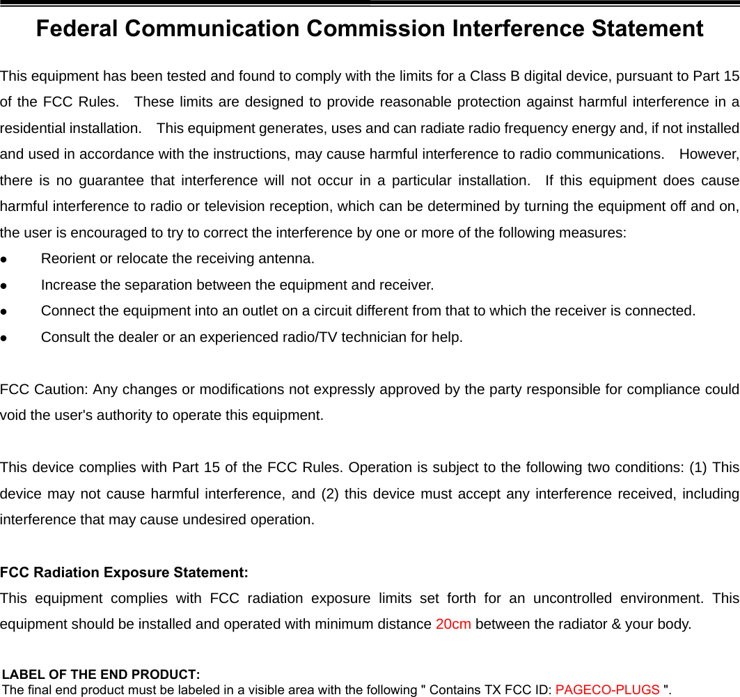 Federal Communication Commission Interference Statement This equipment has been tested and found to comply with the limits for a Class B digital device, pursuant to Part 15 of the FCC Rules.  These limits are designed to provide reasonable protection against harmful interference in a residential installation.    This equipment generates, uses and can radiate radio frequency energy and, if not installed and used in accordance with the instructions, may cause harmful interference to radio communications.    However, there is no guarantee that interference will not occur in a particular installation.  If this equipment does cause harmful interference to radio or television reception, which can be determined by turning the equipment off and on, the user is encouraged to try to correct the interference by one or more of the following measures:  Reorient or relocate the receiving antenna.  Increase the separation between the equipment and receiver.  Connect the equipment into an outlet on a circuit different from that to which the receiver is connected.  Consult the dealer or an experienced radio/TV technician for help.  FCC Caution: Any changes or modifications not expressly approved by the party responsible for compliance could void the user&apos;s authority to operate this equipment.  This device complies with Part 15 of the FCC Rules. Operation is subject to the following two conditions: (1) This device may not cause harmful interference, and (2) this device must accept any interference received, including interference that may cause undesired operation.  FCC Radiation Exposure Statement: This equipment complies with FCC radiation exposure limits set forth for an uncontrolled environment. This equipment should be installed and operated with minimum distance 20cm between the radiator &amp; your body. LABEL OF THE END PRODUCT: The final end product must be labeled in a visible area with the following &quot; Contains TX FCC ID: PAGECO-PLUGS &quot;. 