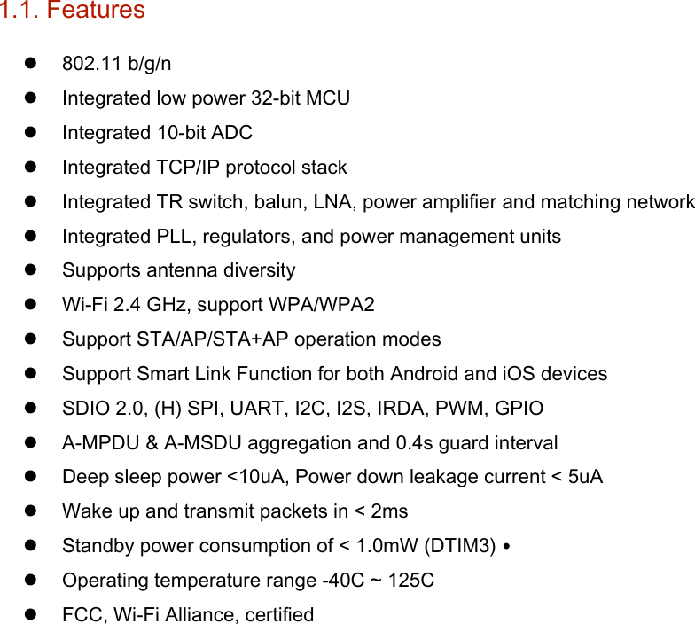 1.1. Features    802.11 b/g/n    Integrated low power 32-bit MCU    Integrated 10-bit ADC    Integrated TCP/IP protocol stack    Integrated TR switch, balun, LNA, power amplifier and matching network    Integrated PLL, regulators, and power management units    Supports antenna diversity    Wi-Fi 2.4 GHz, support WPA/WPA2    Support STA/AP/STA+AP operation modes    Support Smart Link Function for both Android and iOS devices    SDIO 2.0, (H) SPI, UART, I2C, I2S, IRDA, PWM, GPIO    A-MPDU &amp; A-MSDU aggregation and 0.4s guard interval    Deep sleep power &lt;10uA, Power down leakage current &lt; 5uA    Wake up and transmit packets in &lt; 2ms    Standby power consumption of &lt; 1.0mW (DTIM3) •  Operating temperature range -40C ~ 125C    FCC, Wi-Fi Alliance, certified      