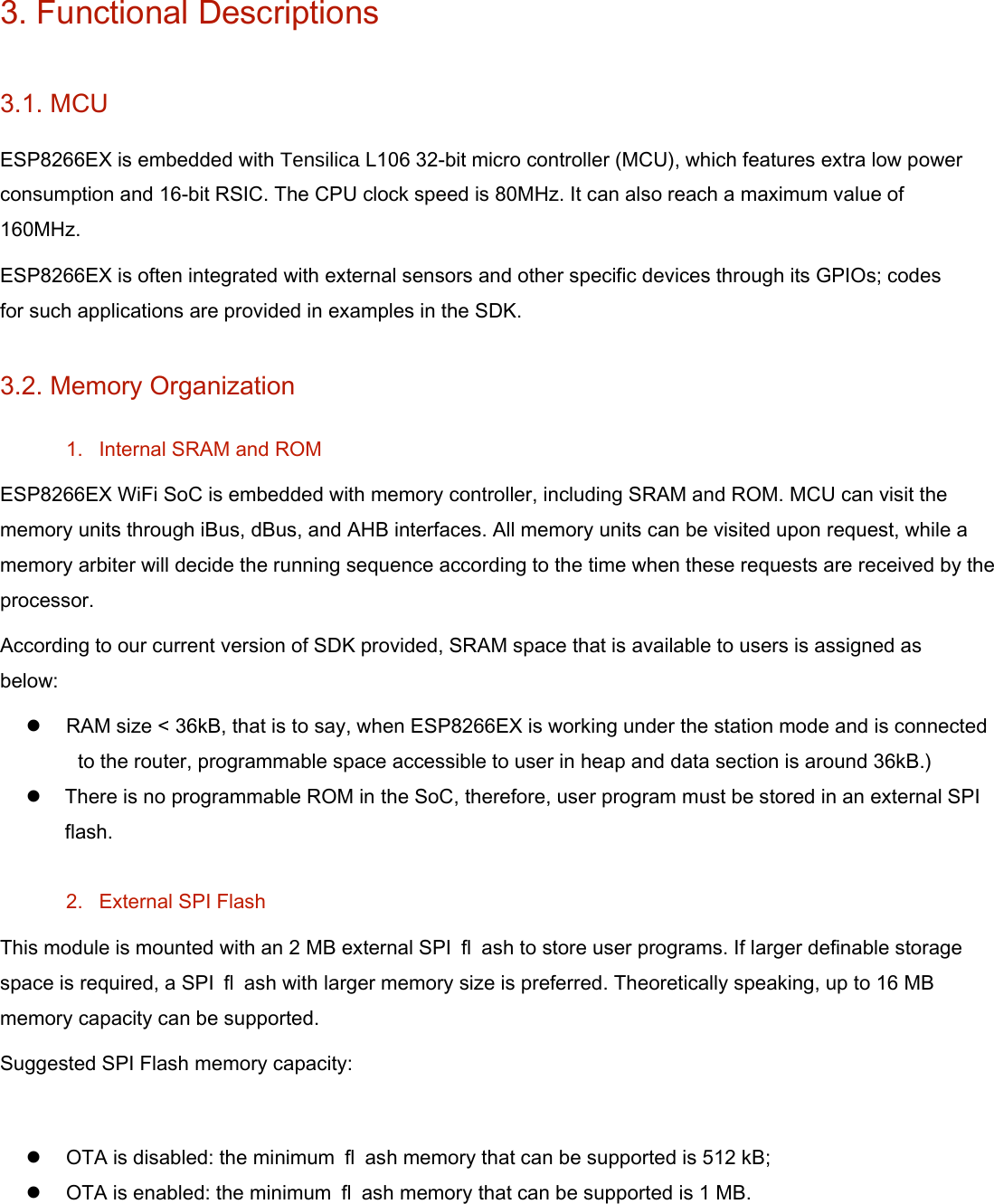 3. Functional Descriptions   3.1. MCU   ESP8266EX is embedded with Tensilica L106 32-bit micro controller (MCU), which features extra low power consumption and 16-bit RSIC. The CPU clock speed is 80MHz. It can also reach a maximum value of 160MHz.   ESP8266EX is often integrated with external sensors and other specific devices through its GPIOs; codes for such applications are provided in examples in the SDK.   3.2. Memory Organization   1.  Internal SRAM and ROM   ESP8266EX WiFi SoC is embedded with memory controller, including SRAM and ROM. MCU can visit the memory units through iBus, dBus, and AHB interfaces. All memory units can be visited upon request, while a memory arbiter will decide the running sequence according to the time when these requests are received by the processor.   According to our current version of SDK provided, SRAM space that is available to users is assigned as below:    RAM size &lt; 36kB, that is to say, when ESP8266EX is working under the station mode and is connected to the router, programmable space accessible to user in heap and data section is around 36kB.)  There is no programmable ROM in the SoC, therefore, user program must be stored in an external SPI flash.    2.  External SPI Flash   This module is mounted with an 2 MB external SPI  ﬂ ash to store user programs. If larger definable storage space is required, a SPI  ﬂ ash with larger memory size is preferred. Theoretically speaking, up to 16 MB memory capacity can be supported.   Suggested SPI Flash memory capacity:    OTA is disabled: the minimum  ﬂ ash memory that can be supported is 512 kB;    OTA is enabled: the minimum  ﬂ ash memory that can be supported is 1 MB.    