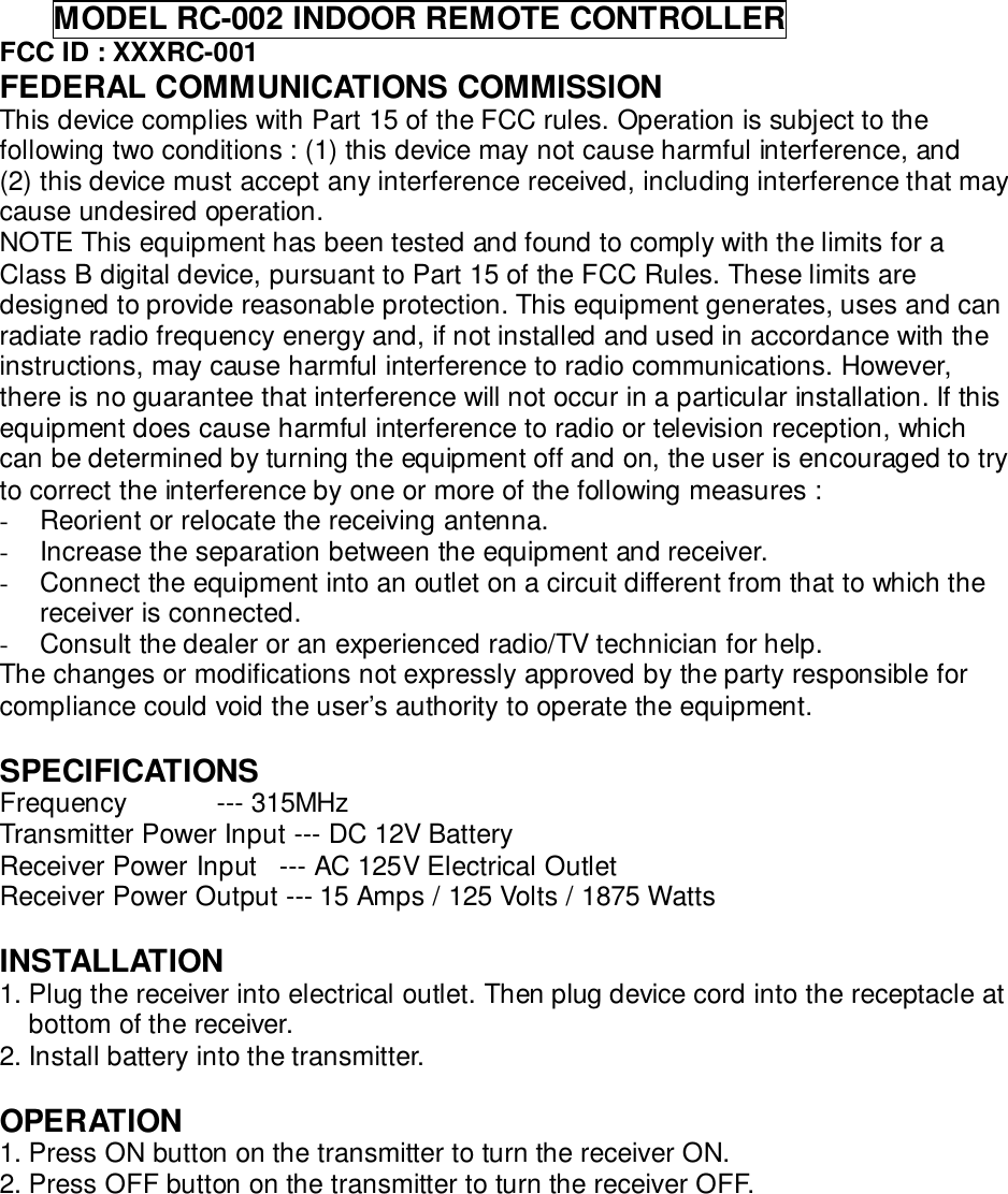       MODEL RC-002 INDOOR REMOTE CONTROLLERFCC ID : XXXRC-001FEDERAL COMMUNICATIONS COMMISSIONThis device complies with Part 15 of the FCC rules. Operation is subject to thefollowing two conditions : (1) this device may not cause harmful interference, and(2) this device must accept any interference received, including interference that maycause undesired operation.NOTE This equipment has been tested and found to comply with the limits for aClass B digital device, pursuant to Part 15 of the FCC Rules. These limits aredesigned to provide reasonable protection. This equipment generates, uses and canradiate radio frequency energy and, if not installed and used in accordance with theinstructions, may cause harmful interference to radio communications. However,there is no guarantee that interference will not occur in a particular installation. If thisequipment does cause harmful interference to radio or television reception, whichcan be determined by turning the equipment off and on, the user is encouraged to tryto correct the interference by one or more of the following measures :-  Reorient or relocate the receiving antenna.-  Increase the separation between the equipment and receiver.-  Connect the equipment into an outlet on a circuit different from that to which thereceiver is connected.-  Consult the dealer or an experienced radio/TV technician for help.The changes or modifications not expressly approved by the party responsible forcompliance could void the user’s authority to operate the equipment.SPECIFICATIONSFrequency            --- 315MHzTransmitter Power Input --- DC 12V BatteryReceiver Power Input   --- AC 125V Electrical OutletReceiver Power Output --- 15 Amps / 125 Volts / 1875 WattsINSTALLATION1. Plug the receiver into electrical outlet. Then plug device cord into the receptacle atbottom of the receiver.2. Install battery into the transmitter.OPERATION1. Press ON button on the transmitter to turn the receiver ON.2. Press OFF button on the transmitter to turn the receiver OFF.