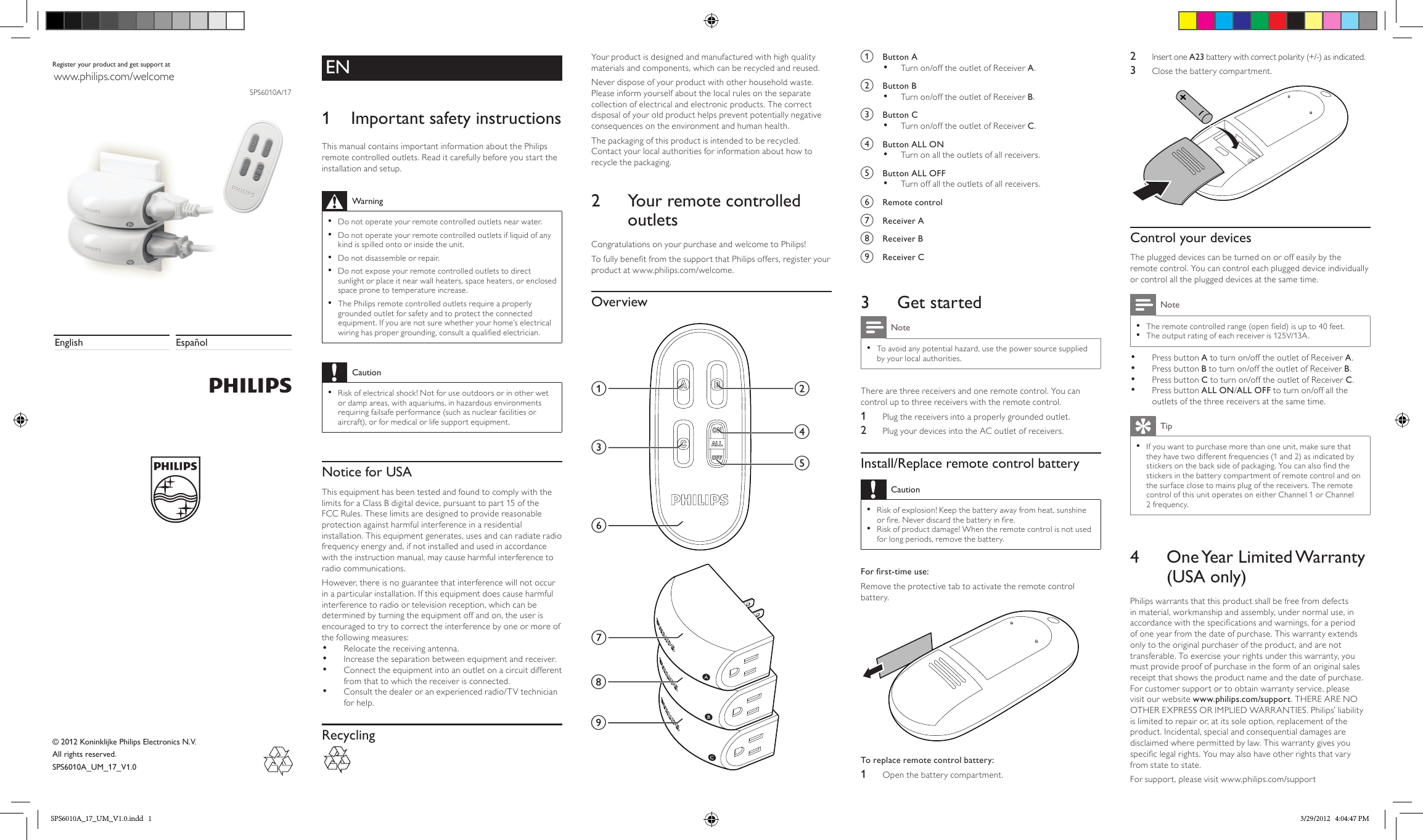 EN1  Important safety instructionsThis manual contains important information about the Philips remote controlled outlets. Read it carefully before you start the installation and setup.Warning •Do not operate your remote controlled outlets near water. •Do not operate your remote controlled outlets if liquid of any kind is spilled onto or inside the unit. •Do not disassemble or repair. •Do not expose your remote controlled outlets to direct sunlight or place it near wall heaters, space heaters, or enclosed space prone to temperature increase. •The Philips remote controlled outlets require a properly grounded outlet for safety and to protect the connected equipment. If you are not sure whether your home’s electrical wiring has proper grounding, consult a qualied electrician.Caution •Risk of electrical shock! Not for use outdoors or in other wet or damp areas, with aquariums, in hazardous environments requiring failsafe performance (such as nuclear facilities or aircraft), or for medical or life support equipment.Notice for USAThis equipment has been tested and found to comply with the limits for a Class B digital device, pursuant to part 15 of the FCC Rules. These limits are designed to provide reasonable protection against harmful interference in a residential installation. This equipment generates, uses and can radiate radio frequency energy and, if not installed and used in accordance with the instruction manual, may cause harmful interference to radio communications.However, there is no guarantee that interference will not occur in a particular installation. If this equipment does cause harmful interference to radio or television reception, which can be determined by turning the equipment off and on, the user is encouraged to try to correct the interference by one or more of the following measures:•  Relocate the receiving antenna.•  Increase the separation between equipment and receiver.•  Connect the equipment into an outlet on a circuit different from that to which the receiver is connected.•  Consult the dealer or an experienced radio/TV technician for help.Recycling SPS6010A/17EspañolEnglishRegister your product and get support atwww.philips.com/welcome© 2012 Koninklijke Philips Electronics N.V.All rights reserved.SPS6010A_UM_17_V1.0Your product is designed and manufactured with high quality materials and components, which can be recycled and reused.Never dispose of your product with other household waste. Please inform yourself about the local rules on the separate collection of electrical and electronic products. The correct disposal of your old product helps prevent potentially negative consequences on the environment and human health.The packaging of this product is intended to be recycled. Contact your local authorities for information about how to recycle the packaging.2  Your remote controlled outletsCongratulations on your purchase and welcome to Philips!To fully benet from the support that Philips offers, register your product at www.philips.com/welcome.Overview acbdegfhia  Button A•  Turn on/off the outlet of Receiver A.b  Button B•  Turn on/off the outlet of Receiver B.c  Button C•  Turn on/off the outlet of Receiver C.d  Button ALL ON•  Turn on all the outlets of all receivers.e  Button ALL OFF•  Turn off all the outlets of all receivers.f  Remote controlg  Receiver Ah  Receiver B i  Receiver C3  Get startedNote •To avoid any potential hazard, use the power source supplied by your local authorities.There are three receivers and one remote control. You can control up to three receivers with the remote control.1  Plug the receivers into a properly grounded outlet.2  Plug your devices into the AC outlet of receivers.Install/Replace remote control batteryCaution •Risk of explosion! Keep the battery away from heat, sunshine or re. Never discard the battery in re. •Risk of product damage! When the remote control is not used for long periods, remove the battery.For rst-time use: Remove the protective tab to activate the remote control battery. To replace remote control battery: 1  Open the battery compartment.2  Insert one A23 battery with correct polarity (+/-) as indicated.3  Close the battery compartment. Control your devicesThe plugged devices can be turned on or off easily by the remote control. You can control each plugged device individually or control all the plugged devices at the same time. Note •The remote controlled range (open eld) is up to 40 feet. •The output rating of each receiver is 125V/13A.•  Press button A to turn on/off the outlet of Receiver A.•  Press button B to turn on/off the outlet of Receiver B.•  Press button C to turn on/off the outlet of Receiver C.•  Press button ALL ON/ALL OFF to turn on/off all the outlets of the three receivers at the same time.Tip •If you want to purchase more than one unit, make sure that they have two different frequencies (1 and 2) as indicated by stickers on the back side of packaging. You can also nd the stickers in the battery compartment of remote control and on the surface close to mains plug of the receivers. The remote control of this unit operates on either Channel 1 or Channel 2 frequency.4  One Year  Limited Warranty (USA only)Philips warrants that this product shall be free from defects in material, workmanship and assembly, under normal use, in accordance with the specications and warnings, for a period of one year from the date of purchase. This warranty extends only to the original purchaser of the product, and are not transferable. To exercise your rights under this warranty, you must provide proof of purchase in the form of an original sales receipt that shows the product name and the date of purchase. For customer support or to obtain warranty service, please visit our website www.philips.com/support. THERE ARE NO OTHER EXPRESS OR IMPLIED WARRANTIES. Philips’ liability is limited to repair or, at its sole option, replacement of the product. Incidental, special and consequential damages are disclaimed where permitted by law. This warranty gives you specic legal rights. You may also have other rights that vary from state to state.For support, please visit www.philips.com/supportSPS6010A_17_UM_V1.0.indd   1 3/29/2012   4:04:47 PM