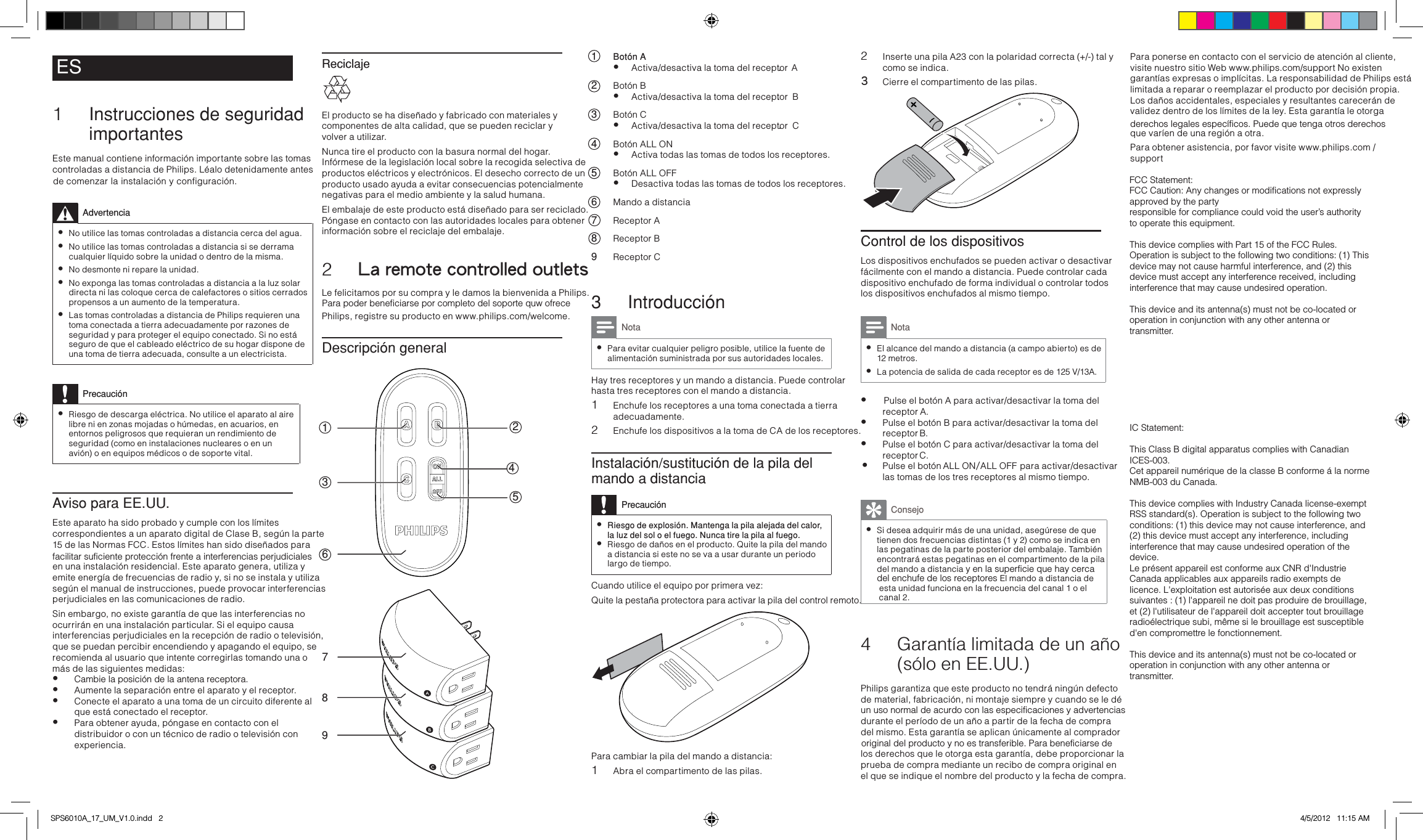 Reciclaje El producto se ha diseñado y fabricado con materiales y componentes de alta calidad, que se pueden reciclar y  volver a utilizar.Nunca tire el producto con la basura normal del hogar. Infórmese de la legislación local sobre la recogida selectiva de productos eléctricos y electrónicos. El desecho correcto de un producto usado ayuda a evitar consecuencias potencialmente negativas para el medio ambiente y la salud humana.El embalaje de este producto está diseñado para ser reciclado. Póngase en contacto con las autoridades locales para obtener información sobre el reciclaje del embalaje.2  La remote controlled outletsLe felicitamos por su compra y le damos la bienvenida a Philips.Philips, registre su producto en www.philips.com/welcome.Descripción general1324576891 Botón A• Activa/desactiva la toma del receptor         A.2 Botón B• Activa/desactiva la toma del receptor        B.3 Botón C• Activa/desactiva la toma del receptor        C.4 Botón ALL ON• Activa todas las tomas de todos los receptores.5 Botón ALL OFF• Desactiva todas las tomas de todos los receptores.6 Mando a distancia7 Receptor A8 Receptor B 9 Receptor C3 IntroducciónNota •Para evitar cualquier peligro posible, utilice la fuente de alimentación suministrada por sus autoridades locales.Hay tres receptores y un mando a distancia. Puede controlar hasta tres receptores con el mando a distancia.1 Enchufe los receptores a una toma conectada a tierra adecuadamente.2 Enchufe los dispositivos a la toma de CA de los receptores.Instalación/sustitución de la pila del mando a distanciaPrecaución •Riesgo de explosión. Mantenga la pila alejada del calor, la luz del sol o el fuego. Nunca tire la pila al fuego. •Riesgo de daños en el producto. Quite la pila del mando a distancia si este no se va a usar durante un periodolargo de tiempo.Cuando utilice el equipo por primera vez: Quite la pestaña protectora para activar la pila del control remoto. Para cambiar la pila del mando a distancia: 1 Abra el compartimento de las pilas.2 Inserte una pila A23       con la polaridad correcta (+/-) tal ycomo se indica.3  Cierre el compartimento de las pilas. Control de los dispositivosLos dispositivos enchufados se pueden activar o desactivar fácilmente con el mando a distancia. Puede controlar cada dispositivo enchufado de forma individual o controlar todos los dispositivos enchufados al mismo tiempo. Nota •El alcance del mando a distancia (a campo abierto) es de 12 metros.   •La potencia de salida de cada receptor es de 125 V/13A.  • Pulse el botón A para activar/desactivar la toma del   receptor  A.  • Pulse el botón B para activar/desactivar la toma del  receptor  B.• Pulse el botón C para activar/desactivar la toma del  receptor  C. • Pulse el botón   ALL ON /ALL OFF     para activar/desactivar las tomas de los tres receptores al mismo tiempo.Consejo •Si desea adquirir más de una unidad, asegúrese de que tienen dos frecuencias distintas (1 y 2) como se indica en las pegatinas de la parte posterior del embalaje. Tambiénencontrará estas pegatinas en el compartimento de la piladel enchufe de los receptores El mando a distancia de  esta unidad funciona en la frecuencia del canal 1 o el4 Garantía limitada de un año (sólo en EE.UU.)Philips garantiza que este producto no tendrá ningún defectode material, fabricación, ni montaje siempre y cuando se le dédurante el período de un año a par tir de la fecha de compra del mismo. Esta garantía se aplican únicamente al comprador los derechos que le otorga esta garantía, debe proporcionar la prueba de compra mediante un recibo de compra original en el que se indique el nombre del producto y la fecha de compra. Para ponerse en contacto con el servicio de atención al cliente, visite nuestro sitio Web www.philips.com/support No existen .  garantías expresas o implícitas. La responsabilidad de Philips está limitada a reparar o reemplazar el producto por decisión propia. Los daños accidentales, especiales y resultantes carecerán de validez dentro de los límites de la ley. Esta garantía le otorga que varíen de una región a otra.Para obtener asistencia, por favor visite www.philips.com / supportES1 Instrucciones de seguridad importantesEste manual contiene información importante sobre las tomas controladas a distancia de Philips. Léalo detenidamente antes Advertencia  •No utilice las tomas controladas a distancia cerca del agua. •No utilice las tomas controladas a distancia si se derrama cualquier líquido sobre la unidad o dentro de la misma. •No desmonte ni repare la unidad. •No exponga las tomas controladas a distancia a la luz solar directa ni las coloque cerca de calefactores o sitios cerrados propensos a un aumento de la temperatura. •Las tomas controladas a distancia de Philips requieren una toma conectada a tierra adecuadamente por razones de seguridad y para proteger el equipo conectado. Si no está seguro de que el cableado eléctrico de su hogar dispone de una toma de tierra adecuada, consulte a un electricista.Precaución •Riesgo de descarga eléctrica. No utilice el aparato al aire libre ni en zonas mojadas o húmedas, en acuarios, en entornos peligrosos que requieran un rendimiento de seguridad (como en instalaciones nucleares o en un avión) o en equipos médicos o de soporte vital.Aviso para EE.UU.Este aparato ha sido probado y cumple con los límites correspondientes a un aparato digital de Clase B, según la parte 15 de las Normas FCC. Estos límites han sido diseñados para en una instalación residencial. Este aparato genera, utiliza y emite energía de frecuencias de radio y, si no se instala y utiliza según el manual de instrucciones, puede provocar interferencias perjudiciales en las comunicaciones de radio.Sin embargo, no existe garantía de que las interferencias no ocurrirán en una instalación particular. Si el equipo causa interferencias perjudiciales en la recepción de radio o televisión, que se puedan percibir encendiendo y apagando el equipo, se recomienda al usuario que intente corregirlas tomando una o más de las siguientes medidas:• Cambie la posición de la antena receptora.• Aumente la separación entre el aparato y el receptor.• Conecte el aparato a una toma de un circuito diferente al que está conectado el receptor.• Para obtener ayuda, póngase en contacto con el distribuidor o con un técnico de radio o televisión con experiencia.SPS6010A_17_UM_V1.0.indd   2 4/5/2012   11:15 AMde comenzar la instalación y configuración.facilitar suficiente protección frente a interferencias perjudicialesPara poder beneficiarse por completo del soporte quw ofrecedel mando a distancia y en la superficie que hay cercacanal 2.un uso normal de acurdo con las especificaciones y advertenciasoriginal del producto y no es transferible. Para beneficiarse dederechos legales específicos. Puede que tenga otros derechosFCC Statement:FCC Caution: Any changes or modifications not expressly approved by the partyresponsible for compliance could void the user’s authority to operate this equipment.This device complies with Part 15 of the FCC Rules. Operation is subject to the following two conditions: (1) This device may not cause harmful interference, and (2) this device must accept any interference received, including interference that may cause undesired operation.This device and its antenna(s) must not be co-located or operation in conjunction with any other antenna or transmitter.IMPORTANT NOTE:FCC Radiation Exposure Statement:This equipment complies with FCC radiation exposure limits set forth for an uncontrolled environment. This equipment should be installed and operated with minimum distance 20cm between the radiator &amp; your body.IC Statement:This Class B digital apparatus complies with Canadian ICES-003.Cet appareil numérique de la classe B conforme á la norme NMB-003 du Canada.This device complies with Industry Canada license-exempt RSS standard(s). Operation is subject to the following two conditions: (1) this device may not cause interference, and (2) this device must accept any interference, including interference that may cause undesired operation of the device.Le présent appareil est conforme aux CNR d&apos;Industrie Canada applicables aux appareils radio exempts de licence. L&apos;exploitation est autorisée aux deux conditions suivantes : (1) l&apos;appareil ne doit pas produire de brouillage, et (2) l&apos;utilisateur de l&apos;appareil doit accepter tout brouillage radioélectrique subi, même si le brouillage est susceptible d&apos;en compromettre le fonctionnement.This device and its antenna(s) must not be co-located or operation in conjunction with any other antenna or transmitter.IMPORTANT NOTE:IC Radiation Exposure Statement:This equipment complies with IC RSS-102 radiation exposure limits set forth for an uncontrolled environment. This equipment should be installed and operated with minimum distance 20cm between the radiator &amp; your body.