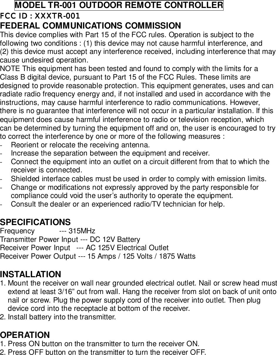      MODEL TR-001 OUTDOOR REMOTE CONTROLLERFCC FCC FCC FCC ID : XXXTR-001ID : XXXTR-001ID : XXXTR-001ID : XXXTR-001FEDERAL COMMUNICATIONS COMMISSIONThis device complies with Part 15 of the FCC rules. Operation is subject to thefollowing two conditions : (1) this device may not cause harmful interference, and(2) this device must accept any interference received, including interference that maycause undesired operation.NOTE This equipment has been tested and found to comply with the limits for aClass B digital device, pursuant to Part 15 of the FCC Rules. These limits aredesigned to provide reasonable protection. This equipment generates, uses and canradiate radio frequency energy and, if not installed and used in accordance with theinstructions, may cause harmful interference to radio communications. However,there is no guarantee that interference will not occur in a particular installation. If thisequipment does cause harmful interference to radio or television reception, whichcan be determined by turning the equipment off and on, the user is encouraged to tryto correct the interference by one or more of the following measures :-  Reorient or relocate the receiving antenna.-  Increase the separation between the equipment and receiver.-  Connect the equipment into an outlet on a circuit different from that to which thereceiver is connected.-  Shielded interface cables must be used in order to comply with emission limits.-  Change or modifications not expressly approved by the party responsible forcompliance could void the user’s authority to operate the equipment.-  Consult the dealer or an experienced radio/TV technician for help.SPECIFICATIONSFrequency            --- 315MHzTransmitter Power Input --- DC 12V BatteryReceiver Power Input   --- AC 125V Electrical OutletReceiver Power Output --- 15 Amps / 125 Volts / 1875 WattsINSTALLATION1. Mount the receiver on wall near grounded electrical outlet. Nail or screw head mustextend at least 3/16” out from wall. Hang the receiver from slot on back of unit ontonail or screw. Plug the power supply cord of the receiver into outlet. Then plugdevice cord into the receptacle at bottom of the receiver.2. Install battery into the transmitter.OPERATION1. Press ON button on the transmitter to turn the receiver ON.2. Press OFF button on the transmitter to turn the receiver OFF.