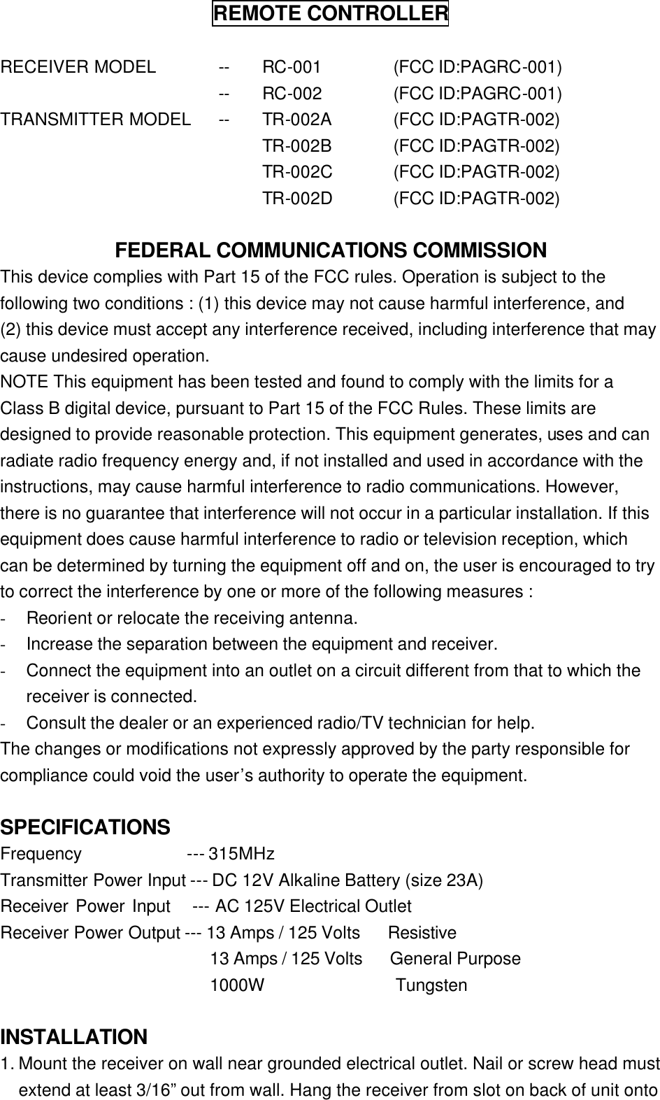 REMOTE CONTROLLER  RECEIVER MODEL -- RC-001 (FCC ID:PAGRC-001)  -- RC-002 (FCC ID:PAGRC-001) TRANSMITTER MODEL -- TR-002A (FCC ID:PAGTR-002)     TR-002B (FCC ID:PAGTR-002)     TR-002C (FCC ID:PAGTR-002)     TR-002D (FCC ID:PAGTR-002)  FEDERAL COMMUNICATIONS COMMISSION This device complies with Part 15 of the FCC rules. Operation is subject to the following two conditions : (1) this device may not cause harmful interference, and   (2) this device must accept any interference received, including interference that may cause undesired operation. NOTE This equipment has been tested and found to comply with the limits for a Class B digital device, pursuant to Part 15 of the FCC Rules. These limits are designed to provide reasonable protection. This equipment generates, uses and can radiate radio frequency energy and, if not installed and used in accordance with the instructions, may cause harmful interference to radio communications. However, there is no guarantee that interference will not occur in a particular installation. If this equipment does cause harmful interference to radio or television reception, which can be determined by turning the equipment off and on, the user is encouraged to try to correct the interference by one or more of the following measures : - Reorient or relocate the receiving antenna. - Increase the separation between the equipment and receiver. - Connect the equipment into an outlet on a circuit different from that to which the receiver is connected. - Consult the dealer or an experienced radio/TV technician for help. The changes or modifications not expressly approved by the party responsible for compliance could void the user’s authority to operate the equipment.         SPECIFICATIONS  Frequency            --- 315MHz Transmitter Power Input --- DC 12V Alkaline Battery (size 23A) Receiver Power Input   --- AC 125V Electrical Outlet Receiver Power Output --- 13 Amps / 125 Volts   Resistive                         13 Amps / 125 Volts   General Purpose                         1000W               Tungsten    INSTALLATION   1. Mount the receiver on wall near grounded electrical outlet. Nail or screw head must extend at least 3/16” out from wall. Hang the receiver from slot on back of unit onto 