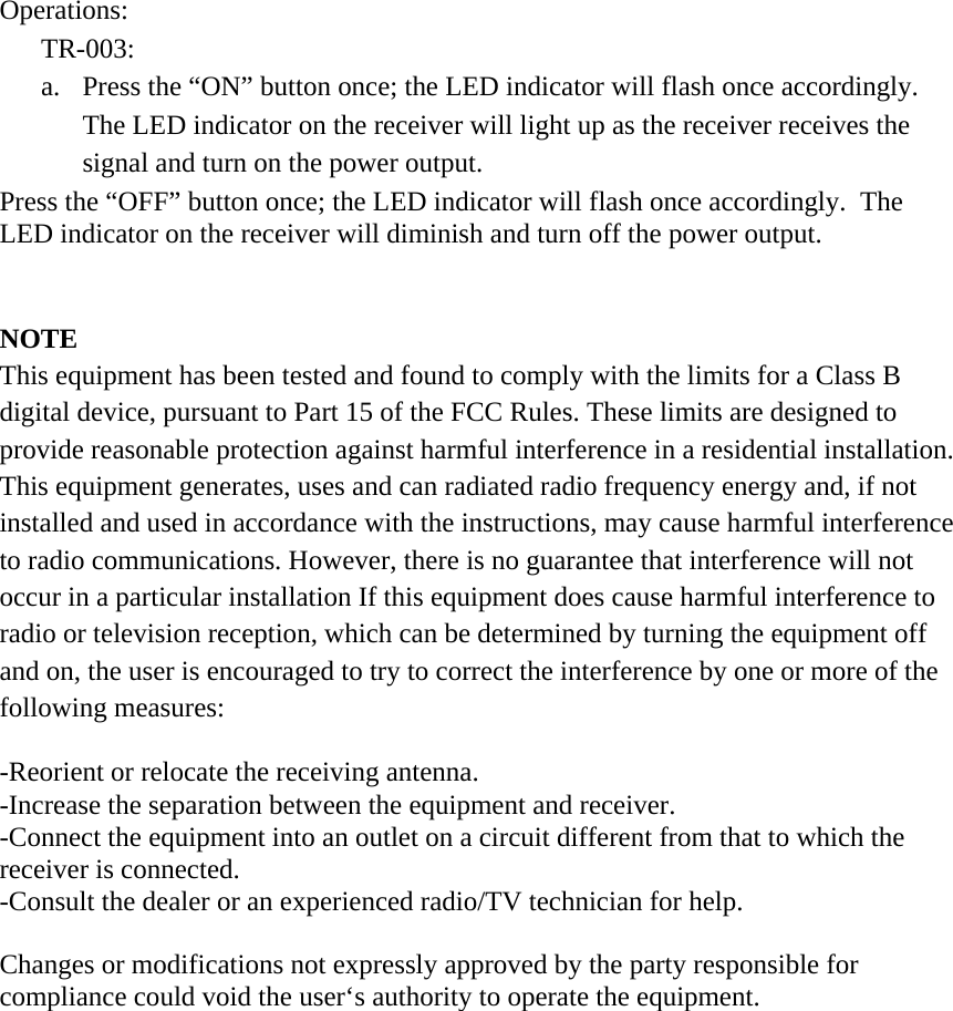 Operations: TR-003: a.  Press the “ON” button once; the LED indicator will flash once accordingly.  The LED indicator on the receiver will light up as the receiver receives the signal and turn on the power output. Press the “OFF” button once; the LED indicator will flash once accordingly.  The LED indicator on the receiver will diminish and turn off the power output.   NOTE This equipment has been tested and found to comply with the limits for a Class B digital device, pursuant to Part 15 of the FCC Rules. These limits are designed to provide reasonable protection against harmful interference in a residential installation. This equipment generates, uses and can radiated radio frequency energy and, if not installed and used in accordance with the instructions, may cause harmful interference to radio communications. However, there is no guarantee that interference will not occur in a particular installation If this equipment does cause harmful interference to radio or television reception, which can be determined by turning the equipment off and on, the user is encouraged to try to correct the interference by one or more of the following measures:  -Reorient or relocate the receiving antenna. -Increase the separation between the equipment and receiver. -Connect the equipment into an outlet on a circuit different from that to which the receiver is connected. -Consult the dealer or an experienced radio/TV technician for help.  Changes or modifications not expressly approved by the party responsible for compliance could void the user‘s authority to operate the equipment.  