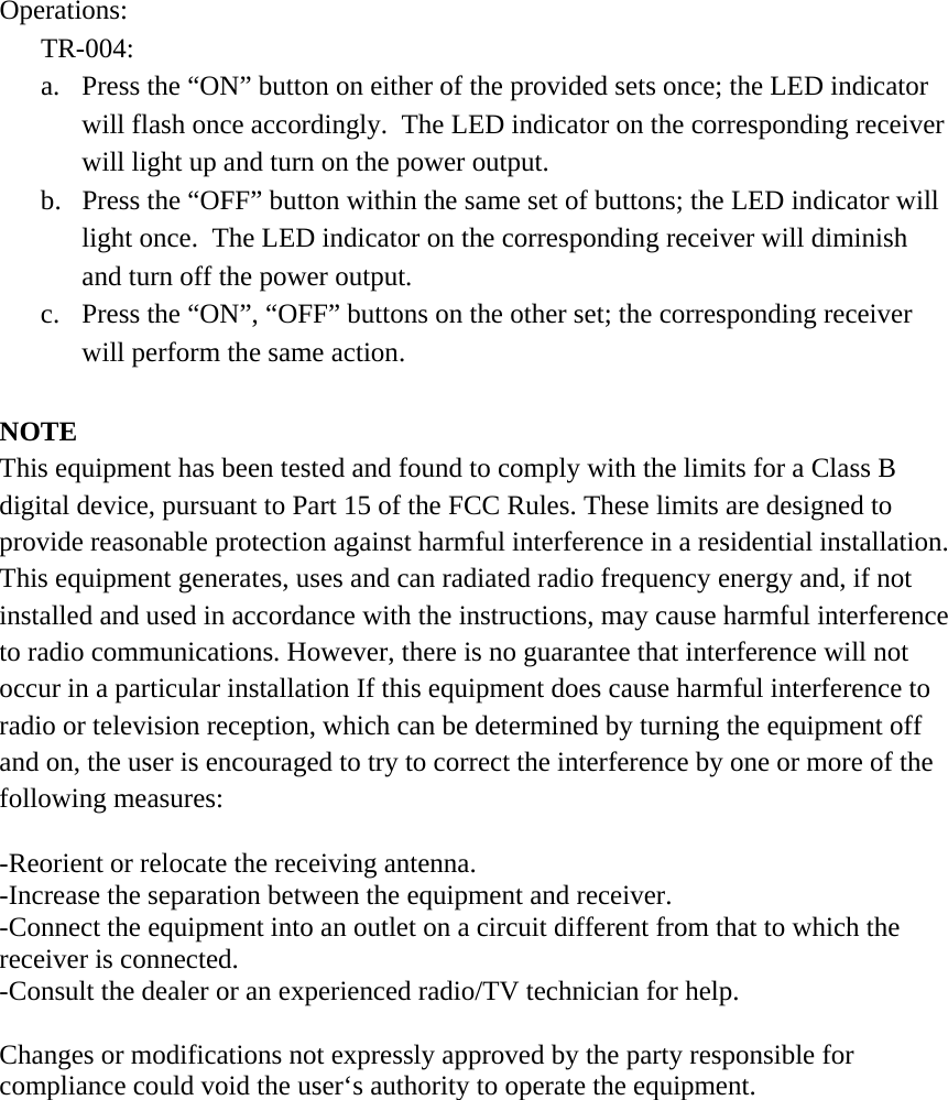 Operations: TR-004: a.  Press the “ON” button on either of the provided sets once; the LED indicator will flash once accordingly.  The LED indicator on the corresponding receiver will light up and turn on the power output. b.  Press the “OFF” button within the same set of buttons; the LED indicator will light once.  The LED indicator on the corresponding receiver will diminish and turn off the power output. c.  Press the “ON”, “OFF” buttons on the other set; the corresponding receiver will perform the same action.   NOTE This equipment has been tested and found to comply with the limits for a Class B digital device, pursuant to Part 15 of the FCC Rules. These limits are designed to provide reasonable protection against harmful interference in a residential installation. This equipment generates, uses and can radiated radio frequency energy and, if not installed and used in accordance with the instructions, may cause harmful interference to radio communications. However, there is no guarantee that interference will not occur in a particular installation If this equipment does cause harmful interference to radio or television reception, which can be determined by turning the equipment off and on, the user is encouraged to try to correct the interference by one or more of the following measures:  -Reorient or relocate the receiving antenna. -Increase the separation between the equipment and receiver. -Connect the equipment into an outlet on a circuit different from that to which the receiver is connected. -Consult the dealer or an experienced radio/TV technician for help.  Changes or modifications not expressly approved by the party responsible for compliance could void the user‘s authority to operate the equipment.  