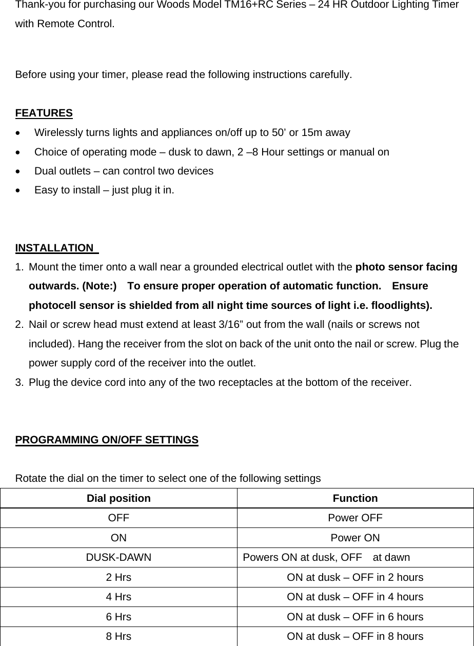  Thank-you for purchasing our Woods Model TM16+RC Series – 24 HR Outdoor Lighting Timer with Remote Control.       Before using your timer, please read the following instructions carefully.  FEATURES •  Wirelessly turns lights and appliances on/off up to 50’ or 15m away •  Choice of operating mode – dusk to dawn, 2 –8 Hour settings or manual on •  Dual outlets – can control two devices •  Easy to install – just plug it in.   INSTALLATION   1.  Mount the timer onto a wall near a grounded electrical outlet with the photo sensor facing outwards. (Note:)    To ensure proper operation of automatic function.    Ensure photocell sensor is shielded from all night time sources of light i.e. floodlights). 2.  Nail or screw head must extend at least 3/16” out from the wall (nails or screws not included). Hang the receiver from the slot on back of the unit onto the nail or screw. Plug the power supply cord of the receiver into the outlet.   3.  Plug the device cord into any of the two receptacles at the bottom of the receiver.   PROGRAMMING ON/OFF SETTINGS  Rotate the dial on the timer to select one of the following settings Dial position  Function OFF Power OFF ON Power ON DUSK-DAWN  Powers ON at dusk, OFF    at dawn 2 Hrs  ON at dusk – OFF in 2 hours 4 Hrs  ON at dusk – OFF in 4 hours 6 Hrs  ON at dusk – OFF in 6 hours 8 Hrs  ON at dusk – OFF in 8 hours  