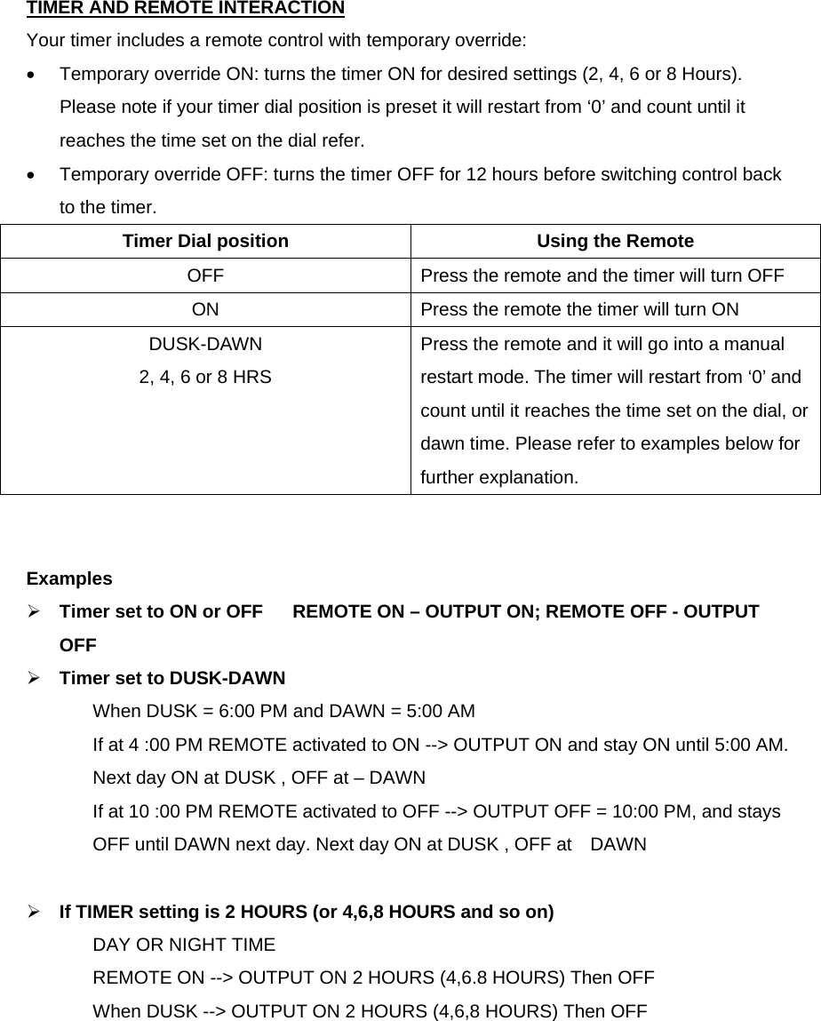   TIMER AND REMOTE INTERACTION  Your timer includes a remote control with temporary override: •  Temporary override ON: turns the timer ON for desired settings (2, 4, 6 or 8 Hours). Please note if your timer dial position is preset it will restart from ‘0’ and count until it reaches the time set on the dial refer.   •  Temporary override OFF: turns the timer OFF for 12 hours before switching control back to the timer. Timer Dial position  Using the Remote OFF  Press the remote and the timer will turn OFF ON  Press the remote the timer will turn ON DUSK-DAWN 2, 4, 6 or 8 HRS Press the remote and it will go into a manual restart mode. The timer will restart from ‘0’ and count until it reaches the time set on the dial, or dawn time. Please refer to examples below for further explanation.   Examples  Timer set to ON or OFF  REMOTE ON – OUTPUT ON; REMOTE OFF - OUTPUT OFF  Timer set to DUSK-DAWN When DUSK = 6:00 PM and DAWN = 5:00 AM If at 4 :00 PM REMOTE activated to ON --&gt; OUTPUT ON and stay ON until 5:00 AM. Next day ON at DUSK , OFF at – DAWN If at 10 :00 PM REMOTE activated to OFF --&gt; OUTPUT OFF = 10:00 PM, and stays OFF until DAWN next day. Next day ON at DUSK , OFF at    DAWN   If TIMER setting is 2 HOURS (or 4,6,8 HOURS and so on)   DAY OR NIGHT TIME REMOTE ON --&gt; OUTPUT ON 2 HOURS (4,6.8 HOURS) Then OFF When DUSK --&gt; OUTPUT ON 2 HOURS (4,6,8 HOURS) Then OFF  