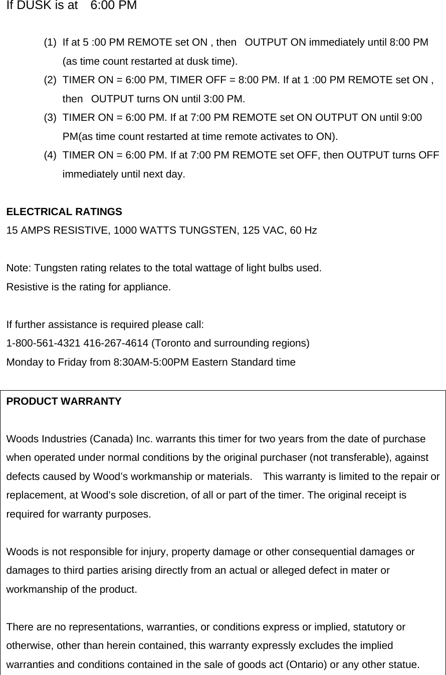 If DUSK is at    6:00 PM (1)  If at 5 :00 PM REMOTE set ON , then   OUTPUT ON immediately until 8:00 PM (as time count restarted at dusk time). (2)  TIMER ON = 6:00 PM, TIMER OFF = 8:00 PM. If at 1 :00 PM REMOTE set ON , then   OUTPUT turns ON until 3:00 PM. (3)  TIMER ON = 6:00 PM. If at 7:00 PM REMOTE set ON OUTPUT ON until 9:00 PM(as time count restarted at time remote activates to ON). (4)  TIMER ON = 6:00 PM. If at 7:00 PM REMOTE set OFF, then OUTPUT turns OFF immediately until next day.  ELECTRICAL RATINGS   15 AMPS RESISTIVE, 1000 WATTS TUNGSTEN, 125 VAC, 60 Hz  Note: Tungsten rating relates to the total wattage of light bulbs used. Resistive is the rating for appliance.  If further assistance is required please call: 1-800-561-4321 416-267-4614 (Toronto and surrounding regions) Monday to Friday from 8:30AM-5:00PM Eastern Standard time  PRODUCT WARRANTY  Woods Industries (Canada) Inc. warrants this timer for two years from the date of purchase when operated under normal conditions by the original purchaser (not transferable), against defects caused by Wood’s workmanship or materials.    This warranty is limited to the repair or replacement, at Wood’s sole discretion, of all or part of the timer. The original receipt is required for warranty purposes.  Woods is not responsible for injury, property damage or other consequential damages or damages to third parties arising directly from an actual or alleged defect in mater or workmanship of the product.  There are no representations, warranties, or conditions express or implied, statutory or otherwise, other than herein contained, this warranty expressly excludes the implied warranties and conditions contained in the sale of goods act (Ontario) or any other statue.  
