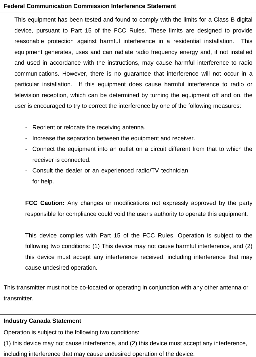 Federal Communication Commission Interference Statement This equipment has been tested and found to comply with the limits for a Class B digital device, pursuant to Part 15 of the FCC Rules. These limits are designed to provide reasonable protection against harmful interference in a residential installation.  This equipment generates, uses and can radiate radio frequency energy and, if not installed and used in accordance with the instructions, may cause harmful interference to radio communications. However, there is no guarantee that interference will not occur in a particular installation.  If this equipment does cause harmful interference to radio or television reception, which can be determined by turning the equipment off and on, the user is encouraged to try to correct the interference by one of the following measures:   -  Reorient or relocate the receiving antenna.   -  Increase the separation between the equipment and receiver.   -  Connect the equipment into an outlet on a circuit different from that to which the receiver is connected.   -  Consult the dealer or an experienced radio/TV technician for help.   FCC Caution: Any changes or modifications not expressly approved by the party responsible for compliance could void the user&apos;s authority to operate this equipment.   This device complies with Part 15 of the FCC Rules. Operation is subject to the following two conditions: (1) This device may not cause harmful interference, and (2) this device must accept any interference received, including interference that may cause undesired operation.   This transmitter must not be co-located or operating in conjunction with any other antenna or transmitter.  Industry Canada Statement Operation is subject to the following two conditions: (1) this device may not cause interference, and (2) this device must accept any interference, including interference that may cause undesired operation of the device. 