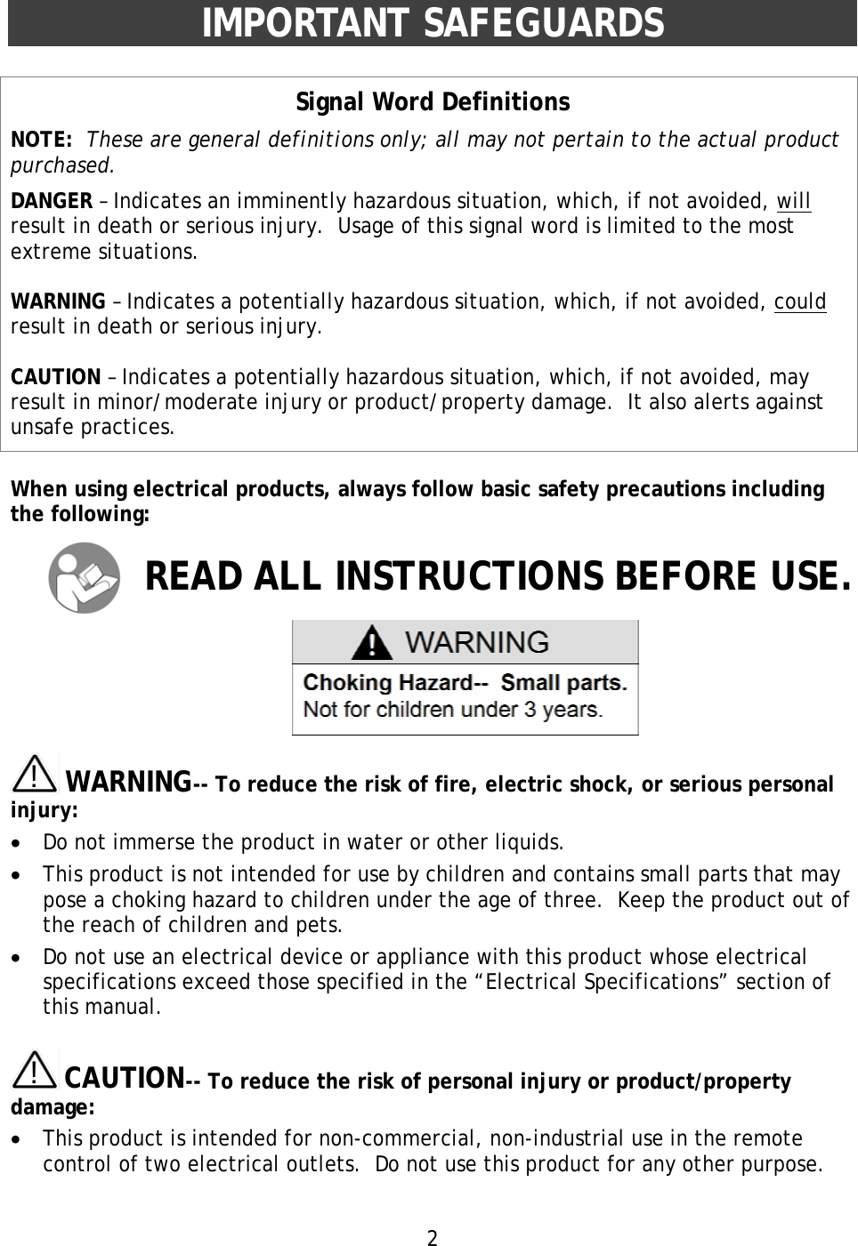 2  IMPORTANT SAFEGUARDS  Signal Word Definitions NOTE:  These are general definitions only; all may not pertain to the actual product purchased. DANGER – Indicates an imminently hazardous situation, which, if not avoided, will result in death or serious injury.  Usage of this signal word is limited to the most extreme situations.  WARNING – Indicates a potentially hazardous situation, which, if not avoided, could result in death or serious injury.  CAUTION – Indicates a potentially hazardous situation, which, if not avoided, may result in minor/moderate injury or product/property damage.  It also alerts against unsafe practices.  When using electrical products, always follow basic safety precautions including the following:  READ ALL INSTRUCTIONS BEFORE USE.       !!  WARNING-- To reduce the risk of fire, electric shock, or serious personal injury: •  Do not immerse the product in water or other liquids. •  This product is not intended for use by children and contains small parts that may pose a choking hazard to children under the age of three.  Keep the product out of the reach of children and pets. •  Do not use an electrical device or appliance with this product whose electrical specifications exceed those specified in the “Electrical Specifications” section of this manual.  !!  CAUTION-- To reduce the risk of personal injury or product/property damage: •  This product is intended for non-commercial, non-industrial use in the remote control of two electrical outlets.  Do not use this product for any other purpose.  