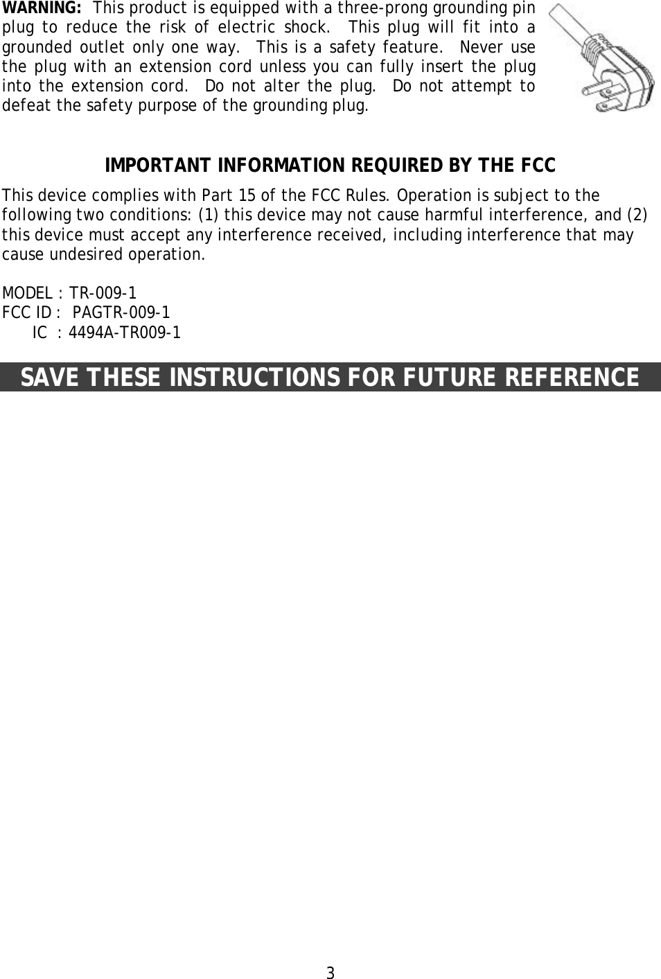 3 WARNING:  This product is equipped with a three-prong grounding pin plug to reduce the risk of electric shock.  This plug will fit into a grounded outlet only one way.  This is a safety feature.  Never use the plug with an extension cord unless you can fully insert the plug into the extension cord.  Do not alter the plug.  Do not attempt to defeat the safety purpose of the grounding plug.   IMPORTANT INFORMATION REQUIRED BY THE FCC This device complies with Part 15 of the FCC Rules. Operation is subject to the following two conditions: (1) this device may not cause harmful interference, and (2) this device must accept any interference received, including interference that may cause undesired operation.  MODEL : TR-009-1 FCC ID :  PAGTR-009-1       IC  : 4494A-TR009-1   SAVE THESE INSTRUCTIONS FOR FUTURE REFERENCE  