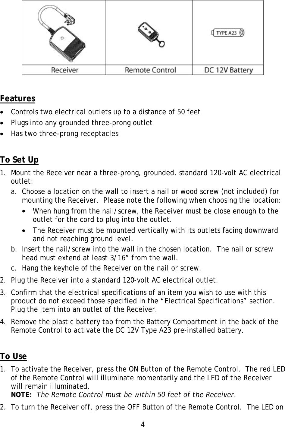 4            Features •  Controls two electrical outlets up to a distance of 50 feet •  Plugs into any grounded three-prong outlet •  Has two three-prong receptacles   To Set Up 1.  Mount the Receiver near a three-prong, grounded, standard 120-volt AC electrical outlet: a.  Choose a location on the wall to insert a nail or wood screw (not included) for mounting the Receiver.  Please note the following when choosing the location: •  When hung from the nail/screw, the Receiver must be close enough to the outlet for the cord to plug into the outlet. •  The Receiver must be mounted vertically with its outlets facing downward and not reaching ground level. b.  Insert the nail/screw into the wall in the chosen location.  The nail or screw head must extend at least 3/16” from the wall. c.  Hang the keyhole of the Receiver on the nail or screw. 2.  Plug the Receiver into a standard 120-volt AC electrical outlet. 3.  Confirm that the electrical specifications of an item you wish to use with this product do not exceed those specified in the “Electrical Specifications” section.  Plug the item into an outlet of the Receiver. 4.  Remove the plastic battery tab from the Battery Compartment in the back of the Remote Control to activate the DC 12V Type A23 pre-installed battery.   To Use 1.  To activate the Receiver, press the ON Button of the Remote Control.  The red LED of the Remote Control will illuminate momentarily and the LED of the Receiver will remain illuminated. NOTE:  The Remote Control must be within 50 feet of the Receiver. 2.  To turn the Receiver off, press the OFF Button of the Remote Control.  The LED on 