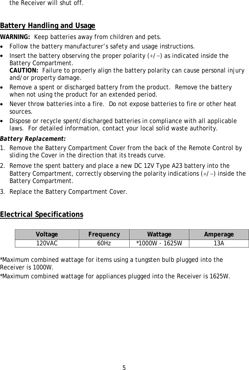 5 the Receiver will shut off.   Battery Handling and Usage WARNING:  Keep batteries away from children and pets. •  Follow the battery manufacturer’s safety and usage instructions. •  Insert the battery observing the proper polarity (+/−) as indicated inside the Battery Compartment. CAUTION:  Failure to properly align the battery polarity can cause personal injury and/or property damage. •  Remove a spent or discharged battery from the product.  Remove the battery when not using the product for an extended period. •  Never throw batteries into a fire.  Do not expose batteries to fire or other heat sources. •  Dispose or recycle spent/discharged batteries in compliance with all applicable laws.  For detailed information, contact your local solid waste authority. Battery Replacement: 1.  Remove the Battery Compartment Cover from the back of the Remote Control by sliding the Cover in the direction that its treads curve. 2.  Remove the spent battery and place a new DC 12V Type A23 battery into the Battery Compartment, correctly observing the polarity indications (+/−) inside the Battery Compartment. 3.  Replace the Battery Compartment Cover.   Electrical Specifications  Voltage  Frequency  Wattage  Amperage 120VAC 60Hz *1000W - 1625W 13A  *Maximum combined wattage for items using a tungsten bulb plugged into the Receiver is 1000W. *Maximum combined wattage for appliances plugged into the Receiver is 1625W.           