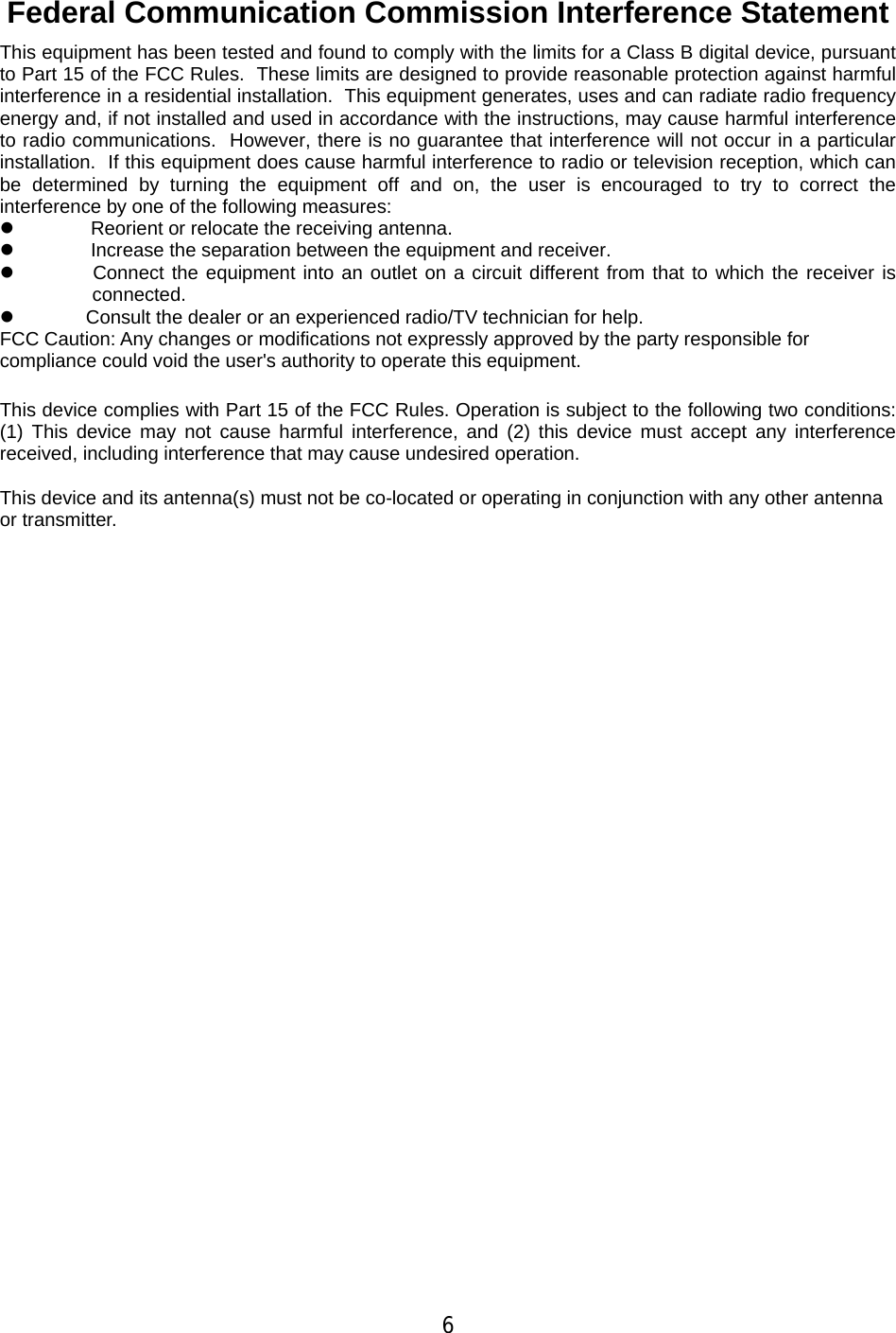 6 Federal Communication Commission Interference Statement This equipment has been tested and found to comply with the limits for a Class B digital device, pursuant to Part 15 of the FCC Rules.  These limits are designed to provide reasonable protection against harmful interference in a residential installation.  This equipment generates, uses and can radiate radio frequency energy and, if not installed and used in accordance with the instructions, may cause harmful interference to radio communications.  However, there is no guarantee that interference will not occur in a particular installation.  If this equipment does cause harmful interference to radio or television reception, which can be determined by turning the equipment off and on, the user is encouraged to try to correct the interference by one of the following measures: z                Reorient or relocate the receiving antenna. z                Increase the separation between the equipment and receiver. z                Connect the equipment into an outlet on a circuit different from that to which the receiver is connected. z               Consult the dealer or an experienced radio/TV technician for help. FCC Caution: Any changes or modifications not expressly approved by the party responsible for compliance could void the user&apos;s authority to operate this equipment.   This device complies with Part 15 of the FCC Rules. Operation is subject to the following two conditions: (1) This device may not cause harmful interference, and (2) this device must accept any interference received, including interference that may cause undesired operation.   This device and its antenna(s) must not be co-located or operating in conjunction with any other antenna or transmitter.  