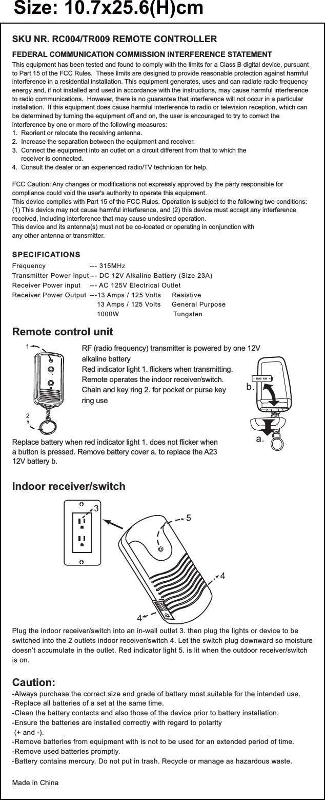 FEDERAL COMMUNICATION COMMISSION INTERFERENCE STATEMENTSKU NR. RC004/TR009 REMOTE CONTROLLERThis equipment has been tested and found to comply with the limits for a Class B digital device, pursuant to Part 15 of the FCC Rules.  These limits are designed to provide reasonable protection against harmful interference in a residential installation. This equipment generates, uses and can radiate radio frequency energy and, if not installed and used in accordance with the instructions, may cause harmful interference to radio communications.  However, there is no guarantee that interference will not occur in a particular installation.  If this equipment does cause harmful interference to radio or television reception, which can be determined by turning the equipment off and on, the user is encouraged to try to correct the interference by one or more of the following measures:1.  Reorient or relocate the receiving antenna.2.  Increase the separation between the equipment and receiver.3.  Connect the equipment into an outlet on a circuit different from that to which the      receiver is connected.4.  Consult the dealer or an experienced radio/TV technician for help.FCC Caution: Any changes or modifications not expressly approved by the party responsible for compliance could void the user&apos;s authority to operate this equipment.This device complies with Part 15 of the FCC Rules. Operation is subject to the following two conditions: (1) This device may not cause harmful interference, and (2) this device must accept any interference received, including interference that may cause undesired operation.This device and its antenna(s) must not be co-located or operating in conjunction with any other antenna or transmitter. SPECIFICATIONSFrequency --- 315MHzTransmitter Power Input --- DC 12V Alkaline Battery (Size 23A)Receiver Power input  --- AC 125V Electrical OutletReceiver Power Output  ---13 Amps / 125 Volts     Resistive    13 Amps / 125 Volts     General Purpose    1000W                         TungstenCaution:-Always purchase the correct size and grade of battery most suitable for the intended use.-Replace all batteries of a set at the same time.-Clean the battery contacts and also those of the device prior to battery installation.-Ensure the batteries are installed correctly with regard to polarity (+ and -).-Remove batteries from equipment with is not to be used for an extended period of time.-Remove used batteries promptly.-Battery contains mercury. Do not put in trash. Recycle or manage as hazardous waste.Made in ChinaIndoor receiver/switchPlug the indoor receiver/switch into an in-wall outlet 3. then plug the lights or device to be switched into the 2 outlets indoor receiver/switch 4. Let the switch plug downward so moisture doesn’t accumulate in the outlet. Red indicator light 5. is lit when the outdoor receiver/switch is on.Replace battery when red indicator light 1. does not flicker whena button is pressed. Remove battery cover a. to replace the A2312V battery b.Remote control unitRF (radio frequency) transmitter is powered by one 12Valkaline batteryRed indicator light 1. flickers when transmitting.Remote operates the indoor receiver/switch.Chain and key ring 2. for pocket or purse keyring use-  23AC  12V   +Size: 10.7x25.6(H)cm